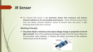 IR Sensor
 An infrared (IR) sensor is an electronic device that measures and detects
infrared radiation in its surrounding environment. Active infrared sensors both
emit and detect infrared radiation. Active IR sensors have two parts: a light
emitting diode (LED) and a receiver.
Working Principle
 The photo-diode's resistance and output voltage change in proportion to the IR
light received. This is the underlying working principle of the IR sensor. When the
IR transmitter emits radiation, it reaches the object and some of the radiation
reflects back to the IR receiver.
 