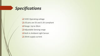 Specifications
 5VDC Operating voltage
 I/O pins are 5V and 3.3V compliant
 Range: Up to 20cm
 Adjustable Sensing range
 Built-in Ambient Light Sensor
 20mA supply current
 