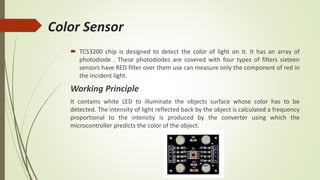 Color Sensor
 TCS3200 chip is designed to detect the color of light on it. It has an array of
photodiode . These photodiodes are covered with four types of filters sixteen
sensors have RED filter over them use can measure only the component of red in
the incident light.
Working Principle
It contains white LED to illuminate the objects surface whose color has to be
detected. The intensity of light reflected back by the object is calculated a frequency
proportional to the intensity is produced by the converter using which the
microcontroller predicts the color of the object.
 