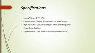 Specifications
• Supply Voltage:2.7V- 5.5V.
• Communicates Directly With a Microcontroller/Arduino.
• High-Resolution Conversion of Light Intensity to Frequency.
• Power Down Feature.
• Programmable Color and Full-Scale Output Frequency.
 
