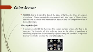 Color Sensor
 TCS3200 chip is designed to detect the color of light on it. It has an array of
photodiode . These photodiodes are covered with four types of filters sixteen
sensors have RED filter over them use can measure only the component of red in
the incident light.
Working Principle
 It contains white LED to illuminate the objects surface whose color has to be
detected. The intensity of light reflected back by the object is calculated a
frequency proportional to the intensity is produced by the converter using which
the microcontroller predicts the color of the object.
 