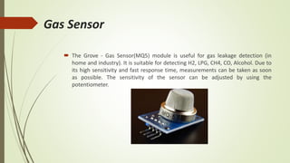 Gas Sensor
 The Grove - Gas Sensor(MQ5) module is useful for gas leakage detection (in
home and industry). It is suitable for detecting H2, LPG, CH4, CO, Alcohol. Due to
its high sensitivity and fast response time, measurements can be taken as soon
as possible. The sensitivity of the sensor can be adjusted by using the
potentiometer.
 