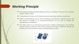 Working Principle
 The working principle behind the MQ-5 gas sensor is as follows: The sensor has a sensitive
filament made of SnO2.
 In the presence of clean air, this filament tends to have lower electrical conductivity.
 When a combustible gas such as LPG is introduced, the filament’s conductivity rises, and
the amount of change in its conductance/resistance can be used to indicate the
equivalent gas concentration.
 This effect tends to be particularly pronounced at higher temperatures, and resisitive
heating element is present as well. SnO2 is particularly sensitive to Methane, Butane and
Propane, but is also sensitive to other combustible gases as well.
 