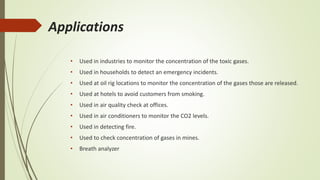 Applications
• Used in industries to monitor the concentration of the toxic gases.
• Used in households to detect an emergency incidents.
• Used at oil rig locations to monitor the concentration of the gases those are released.
• Used at hotels to avoid customers from smoking.
• Used in air quality check at offices.
• Used in air conditioners to monitor the CO2 levels.
• Used in detecting fire.
• Used to check concentration of gases in mines.
• Breath analyzer
 