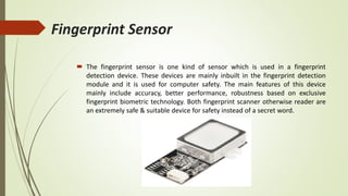 Fingerprint Sensor
 The fingerprint sensor is one kind of sensor which is used in a fingerprint
detection device. These devices are mainly inbuilt in the fingerprint detection
module and it is used for computer safety. The main features of this device
mainly include accuracy, better performance, robustness based on exclusive
fingerprint biometric technology. Both fingerprint scanner otherwise reader are
an extremely safe & suitable device for safety instead of a secret word.
 