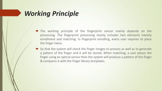 Working Principle
 The working principle of the fingerprint sensor mainly depends on the
processing. The fingerprint processing mainly includes two elements namely
enrollment and matching. In fingerprint enrolling, every user requires to place
the finger twice.
 So that the system will check the finger images to process as well as to generate
a pattern of the finger and it will be stored. When matching, a user places the
finger using an optical sensor then the system will produce a pattern of the finger
& compares it with the finger library templates.
 