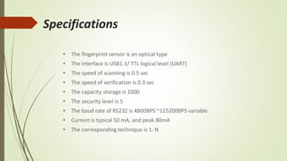 Specifications
• The fingerprint sensor is an optical type
• The interface is USB1.1/ TTL logical level (UART)
• The speed of scanning is 0.5 sec
• The speed of verification is 0.3 sec
• The capacity storage is 1000
• The security level is 5
• The baud rate of RS232 is 4800BPS ~115200BPS variable
• Current is typical 50 mA, and peak 80mA
• The corresponding technique is 1: N
 