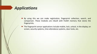 Applications
 By using this we can make registration, fingerprint collection, search, and
comparison. These modules are inbuilt with FLASH memory that stores the
fingerprints.
 The fingerprint sensor applications include mobile, lock, unlock, in the display, on
screen, security systems, time attendance systems, door locks, etc.
 