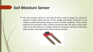Soil Moisture Sensor
 The soil moisture sensor is one kind of sensor used to gauge the volumetric
content of water within the soil. As the straight gravimetric dimension of soil
moisture needs eliminating, drying, as well as sample weighting. These sensors
measure the volumetric water content not directly with the help of some other
rules of soil like dielectric constant, electrical resistance, otherwise interaction
with neutrons, and replacement of the moisture content.
 