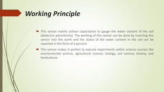 Working Principle
 This sensor mainly utilizes capacitance to gauge the water content of the soil
(dielectric permittivity). The working of this sensor can be done by inserting this
sensor into the earth and the status of the water content in the soil can be
reported in the form of a percent.
 This sensor makes it perfect to execute experiments within science courses like
environmental science, agricultural science, biology, soil science, botany, and
horticulture.
 