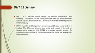 DHT 11 Sensor
 DHT11 is a low-cost digital sensor for sensing temperature and
humidity. This sensor can be easily interfaced with any micro-controller
such as Arduino, Raspberry Pi etc… to measure humidity and temperature
instantaneously.
 DHT11 humidity and temperature sensor is available as a sensor and as a
module. The difference between this sensor and module is the pull-up
resistor and a power-on LED. DHT11 is a relative humidity sensor. To
measure the surrounding air this sensor uses a thermistor and a capacitive
humidity sensor.
 