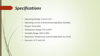 Specifications
• Operating Voltage: 3.5V to 5.5V
• Operating current: 0.3mA (measuring) 60uA (standby)
• Output: Serial data
• Temperature Range: 0°C to 50°C
• Humidity Range: 20% to 90%
• Resolution: Temperature and Humidity both are 16-bit
• Accuracy: ±1°C and ±1%
 