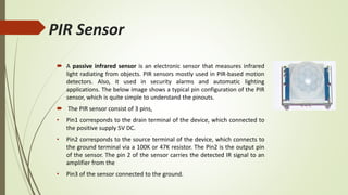 PIR Sensor
 A passive infrared sensor is an electronic sensor that measures infrared
light radiating from objects. PIR sensors mostly used in PIR-based motion
detectors. Also, it used in security alarms and automatic lighting
applications. The below image shows a typical pin configuration of the PIR
sensor, which is quite simple to understand the pinouts.
 The PIR sensor consist of 3 pins,
• Pin1 corresponds to the drain terminal of the device, which connected to
the positive supply 5V DC.
• Pin2 corresponds to the source terminal of the device, which connects to
the ground terminal via a 100K or 47K resistor. The Pin2 is the output pin
of the sensor. The pin 2 of the sensor carries the detected IR signal to an
amplifier from the
• Pin3 of the sensor connected to the ground.
 