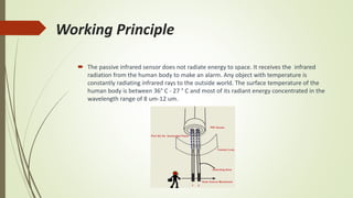 Working Principle
 The passive infrared sensor does not radiate energy to space. It receives the infrared
radiation from the human body to make an alarm. Any object with temperature is
constantly radiating infrared rays to the outside world. The surface temperature of the
human body is between 36° C - 27 ° C and most of its radiant energy concentrated in the
wavelength range of 8 um-12 um.
 