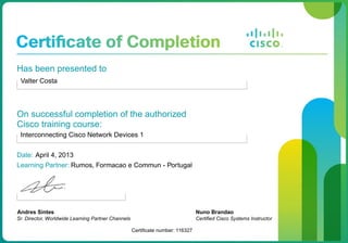 Has been presented to
Valter Costa
On successful completion of the authorized
Cisco training course:
Interconnecting Cisco Network Devices 1
Date: April 4, 2013
Learning Partner: Rumos, Formacao e Commun - Portugal
Andres Sintes
Sr. Director, Worldwide Learning Partner Channels
Certificate number: 116327
Nuno Brandao
Certified Cisco Systems Instructor
 