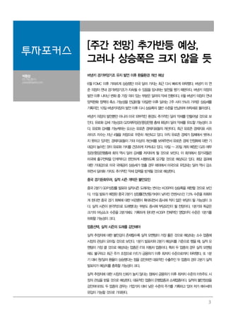 3
투자포커스
[주간 전망] 추가반등 예상,
그러나 상승폭은 크지 않을 듯
박중섭
02.769.3810
parkjs@dashin.com
버냉키 경기부양기조 유지 발언 이후 환율환경 개선 예상
6월 FOMC 이후 가파르게 상승했던 미국 달러 가치는 최근 다시 빠르게 하락했다. 버냉키 미 연
준 의장이 연내 경기부양기조가 지속될 수 있음을 암시하는 발언을 했기 때문이다. 버냉키 의장의
발언 이후 나타난 변화 중 가장 의미 있는 부분은 달러의 약세 전환이다. 6월 버냉키 의장이 연내
양적완화 정책의 축소 가능성을 언급(6월 19일)한 이후 달러는 2주 사이 5%의 가까운 상승세를
기록지만, 10일 버냉키의장의 발언 이후 다시 상승폭의 절반 수준을 반납하며 하락세로 돌아섰다.
버냉키 의장의 발언뿐만 아니라 미국 외부적인 환경도 추가적인 달러 약세를 만들어낼 것으로 보
인다. 유로화 강세 가능성과 G20재무장관/중앙은행 총재 회담이 달러 약세를 유도할 가능성이 크
다. 유로화 강세를 가능케하는 요소는 유로존 경제지표들의 개선이다. 최근 유로존 경제지표 서프
라이즈 지수는 지난 4월을 저점으로 꾸준히 개선되고 있다. 아직 유로존 경제가 침체에서 벗어나
지 못하고 있지만, 경제지표들이 기대 이상의 개선세를 보여주면서 유로존 경제 안정화에 대한 기
대감이 높아진 것이 유로화 가치를 견조하게 지켜내고 있다. 19일 ~ 20일 개최 예정인 G20 재무
장관/중앙은행총재 회의 역시 달러 강세를 저지하게 될 것으로 보인다. 이 회의에서 참가국들은
미국에 출구전략을 단계적이고 완만하게 시행하도록 요구할 것으로 예상되고 있다. 회담 결과에
대한 기대감으로 미국 국채금리 상승세가 멈출 경우 해외에서 미국으로 유입되는 달러 역시 감소
하면서 달러화 가치도 추가적인 약세 압력을 받게될 것으로 예상한다.
중국 경기둔화우려, 실적 시즌 개막은 불안요인
중국 2분기 GDP성장률 발표와 실적시즌 도래라는 변수는 KOSPI의 상승폭을 제한할 것으로 보인
다. 15일 발표가 예정된 중국 2분기 성장률(전년동기비)이 낮아진 컨센서스인 7.5% 수준을 하회하
게 된다면 중국 경기 회복에 대한 비관론이 확대되면서 증시에 적지 않은 부담이 될 가능성이 크
다. 실적 시즌이 본격적으로 도래했다는 부분도 증시에 부담요인이 될 전망이다. 1분기와 똑같은
크기의 어닝쇼크 수준을 2분기에도 기록하게 된다면 KOSPI 전체적인 영업이익 수준은 1분기를
하회할 가능성이 크다.
업종선택, 실적 시즌의 도래를 감안해야
실적 추정치에 대한 불안감이 존재할수록 실적 모멘텀이 가장 좋은 것으로 예상되는 소수 업종에
시장의 관심이 모아질 것으로 보인다. 1분기 발표치와 2분기 예상치를 기준으로 했을 때, 실적 모
멘텀이 가장 클 것으로 예상되는 업종은 IT와 자동차 업종이다. 특히 두 업종의 경우 실적 모멘텀
에도 불구하고 최근 주가 조정으로 P/E가 금융위기 이후 최저치 수준으로까지 하락했다. 또 1분
기 대비 원/달러 환율이 상승했다는 점을 감안하면 대표적인 수출주인 두 업종의 경우 2분기 실적
발표치가 예상치를 충족할 가능성이 크다.
실적 추정치에 대한 시장의 신뢰가 높지 않다는 점에서 금융위기 이후 최저치 수준의 P/B주도 시
장의 관심을 받을 것으로 예상된다. 대표적인 업종이 은행업종과 소재업종이다. 실적의 불안정성을
감안하더라도 두 업종의 경우는 기업가치 대비 낮은 수준의 주가를 기록하고 있어 저가 매수세의
유입이 가능할 것으로 기대된다.
 