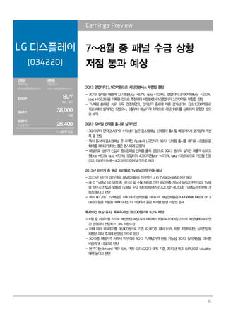 8
Earnings Preview
LG 디스플레이
(034220)
7~8월 중 패널 수급 상황
저점 통과 예상
강정원
769.3062
jeffkang@daishin.com
성현동
769.3427
harry_sung@daishin.com
투자의견 BUY
매수, 유지
목표주가 38,000
하향
현재주가
(13.07.12) 28,400
디스플레이업종
2Q13 영업이익 3,160억원으로 시장컨센서스 부합할 전망
- 2Q13 실적은 매출액 7.51조원(yoy +8.7%, qoq +10.4%), 영업이익 3,160억원(yoy +32.2%,
qoq +109.3%)을 기록한 것으로 추정되어 시장컨센서스(영업이익 3,070억원) 부합할 전망
- TV패널 출하량, ASP 모두 견조하였고, 감가상각 종료에 따른 감가상각비 감소(1,200억원)로
1Q13대비 실적개선 되었으나, 6월부터 패널가격 하락으로 시장기대치를 상회하지 못했던 것으
로 파악
3Q13 모바일 신제품 출시로 실적개선
- 3Q13부터 면적당 ASP와 수익성이 높은 중소형패널 신제품이 출시될 예정이어서 분기실적 개선
폭 클 전망
- 특히 동사의 중소형패널 주 고객인 Apple과 LG전자가 3Q13 신제품 출시를 계기로 시장점유율
확대를 꾀하고 있다는 점은 동사에게 긍정적
- 패널수요 성수기 진입과 중소형패널 신제품 출시 영향으로 3Q13 동사의 실적은 매출액 8.07조
원(yoy +6.3%, qoq +7.5%), 영업이익 4,380억원(yoy +47.5%, qoq +38.6%)으로 개선될 전망
이고, 이러한 추세는 4Q13까지 이어질 것으로 예상
2013년 하반기 중 공급 트러블로 TV패널가격 반등 예상
- 2013년 하반기 대만/중국 패널업체들의 적극적인 UHD TV(4K2K)패널 생산 예상
- UHD TV패널 생산과정 중 생산성 및 수율 저하로 인한 공급위축 가능성 높다고 판단되고, TV패
널 성수기 진입과 맞물려 TV패널 수급 타이트해지면서 3Q13말~4Q13초 TV패널가격 반등 가
능성 높다고 판단
- 특히 60”/65” TV패널은 7/8G에서 면적효율 저하되어 패널업체들은 MMG(Multi Model on a
Glass) 등을 적용할 계획이지만, 이 과정에서 공급 트러블 발생 가능성 존재
투자의견 Buy 유지, 목표주가는 38,000원으로 9.5% 하향
- 6월 중 마무리될 것으로 예상했던 패널가격 하락세가 8월까지 이어질 것으로 예상됨에 따라 연
간 영업이익 전망치 11.9% 하향조정
- 이에 따라 목표주가를 38,000원으로 기존 42,000원 대비 9.5% 하향 조정하지만, 실적전망치
하향은 이미 주가에 반영된 것으로 판단
- 3Q13중 패널가격 하락세 마무리와 4Q13 TV패널가격 반등 가능성, 3Q13 실적개선을 대비한
비중확대 시점으로 판단
- 현 주가는 forward PER 8.9x, PBR 0.97x(2Q13 BPS 기준, 2013년 ROE 8.6%)으로 valuation
매력 높다고 판단
 