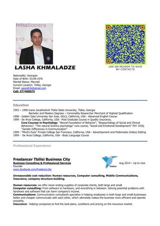 LASHA KHMALADZE 
Nationality: Georgian 
Date of Birth: 03.09.1976 
Marital Status: Married 
Current Location: Tbilisi, Georgia 
Email: geocell.lk@gmail.com 
Cell: 577400075 
USE QR READER TO SAVE 
MY CONTACTS 
Education 
1993 – 1998 Ivane Javakhishvili Tbilisi State University, Tbilisi, Georgia 
Bachelor and Masters Degrees – Commodity Researcher Merchant of Highest Qualification 
1998 - Golden Gate University San Jose, GGLS, California, USA - Advanced English Course 
1999 - De Anza College, California, USA - Post Graduate Course in Quality Insurance, 
Core Courses in Psychology: “Neural Foundation of Behavior”, “Biopsychology of Social and Clinical 
Behaviors”, “The natural Science psychology” core course, “Social and Emotional Development” PSY 192Q. 
“Gender Differences in Communication” 
1999 - “Mind’s Eyes” Private College San Francisco, California, USA - Advertisement and Multimedia (Video) Editing 
1999 - De Anza College, California, USA - Body Language Course 
Professional Experience 
Freelancer Tbilisi Business City 
Business Consulting & Professional Services A u g 2 0 1 4 – U p t o n o w 
Founder 
www.facebook.com/freelance.tbc 
Unreasonable cost reduction: Human resources, Computer consulting, Mobile Communications, 
Insurance, company structure building. 
Human resources: we offer never-ending supplies of corporate clients, both large and small. 
Computer consulting: From software to hardware, and everything in between. Solving potential problems with 
hardware and software that can harm company’s income. 
Communications: Communication consultants specialize in helping employees in both large and small businesses 
better and cheaper communicate with each other, which ultimately makes the business more efficient and operate 
smoothly. 
Insurance: Helping companies to find the best plans, conditions and pricing on the insurance market. 
 