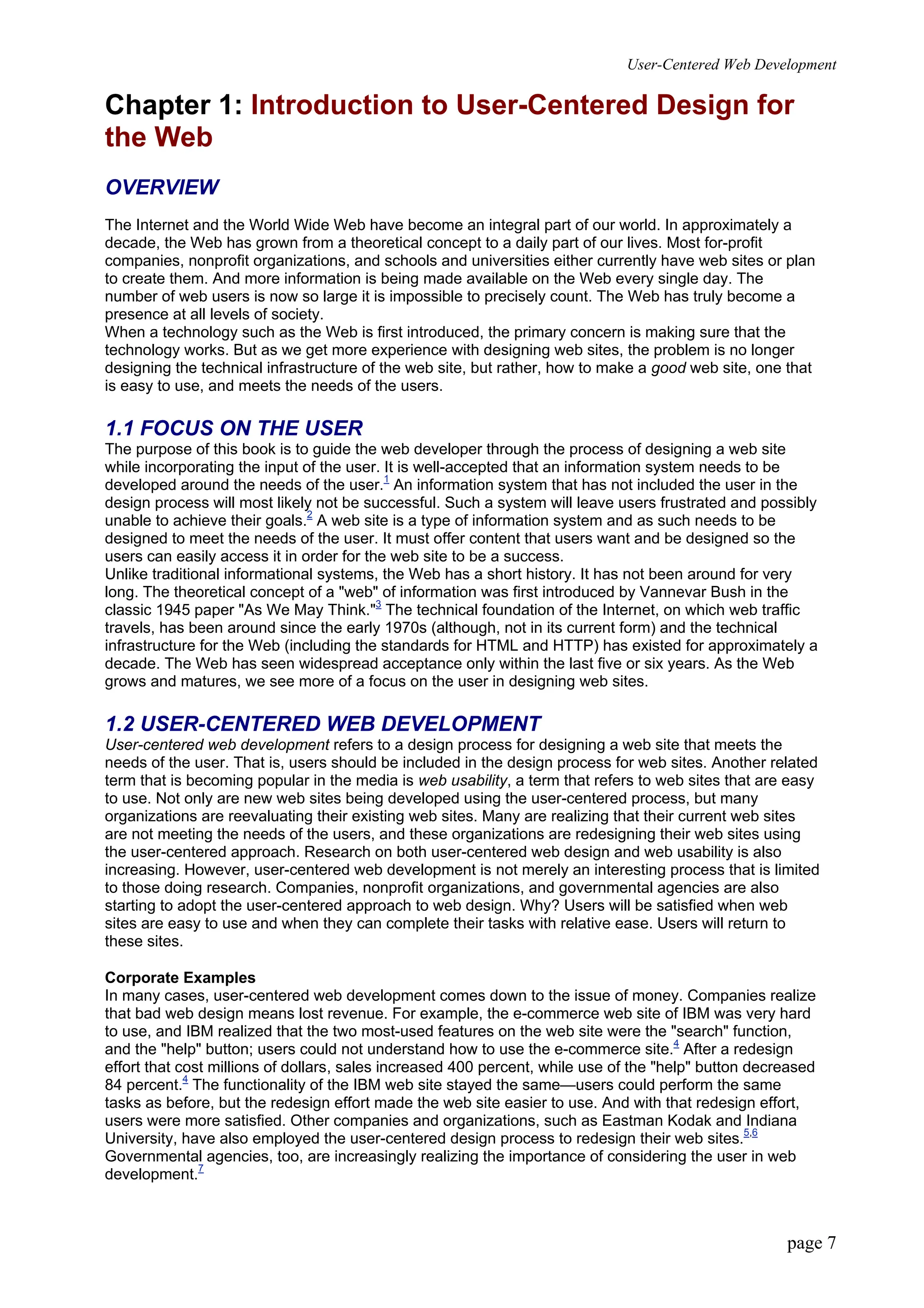 User-Centered Web Development
page 7
Chapter 1: Introduction to User-Centered Design for
the Web
OVERVIEW
The Internet and the World Wide Web have become an integral part of our world. In approximately a
decade, the Web has grown from a theoretical concept to a daily part of our lives. Most for-profit
companies, nonprofit organizations, and schools and universities either currently have web sites or plan
to create them. And more information is being made available on the Web every single day. The
number of web users is now so large it is impossible to precisely count. The Web has truly become a
presence at all levels of society.
When a technology such as the Web is first introduced, the primary concern is making sure that the
technology works. But as we get more experience with designing web sites, the problem is no longer
designing the technical infrastructure of the web site, but rather, how to make a good web site, one that
is easy to use, and meets the needs of the users.
1.1 FOCUS ON THE USER
The purpose of this book is to guide the web developer through the process of designing a web site
while incorporating the input of the user. It is well-accepted that an information system needs to be
developed around the needs of the user.1
An information system that has not included the user in the
design process will most likely not be successful. Such a system will leave users frustrated and possibly
unable to achieve their goals.2
A web site is a type of information system and as such needs to be
designed to meet the needs of the user. It must offer content that users want and be designed so the
users can easily access it in order for the web site to be a success.
Unlike traditional informational systems, the Web has a short history. It has not been around for very
long. The theoretical concept of a "web" of information was first introduced by Vannevar Bush in the
classic 1945 paper "As We May Think."3
The technical foundation of the Internet, on which web traffic
travels, has been around since the early 1970s (although, not in its current form) and the technical
infrastructure for the Web (including the standards for HTML and HTTP) has existed for approximately a
decade. The Web has seen widespread acceptance only within the last five or six years. As the Web
grows and matures, we see more of a focus on the user in designing web sites.
1.2 USER-CENTERED WEB DEVELOPMENT
User-centered web development refers to a design process for designing a web site that meets the
needs of the user. That is, users should be included in the design process for web sites. Another related
term that is becoming popular in the media is web usability, a term that refers to web sites that are easy
to use. Not only are new web sites being developed using the user-centered process, but many
organizations are reevaluating their existing web sites. Many are realizing that their current web sites
are not meeting the needs of the users, and these organizations are redesigning their web sites using
the user-centered approach. Research on both user-centered web design and web usability is also
increasing. However, user-centered web development is not merely an interesting process that is limited
to those doing research. Companies, nonprofit organizations, and governmental agencies are also
starting to adopt the user-centered approach to web design. Why? Users will be satisfied when web
sites are easy to use and when they can complete their tasks with relative ease. Users will return to
these sites.
Corporate Examples
In many cases, user-centered web development comes down to the issue of money. Companies realize
that bad web design means lost revenue. For example, the e-commerce web site of IBM was very hard
to use, and IBM realized that the two most-used features on the web site were the "search" function,
and the "help" button; users could not understand how to use the e-commerce site.4
After a redesign
effort that cost millions of dollars, sales increased 400 percent, while use of the "help" button decreased
84 percent.4
The functionality of the IBM web site stayed the same—users could perform the same
tasks as before, but the redesign effort made the web site easier to use. And with that redesign effort,
users were more satisfied. Other companies and organizations, such as Eastman Kodak and Indiana
University, have also employed the user-centered design process to redesign their web sites.5,6
Governmental agencies, too, are increasingly realizing the importance of considering the user in web
development.7
 