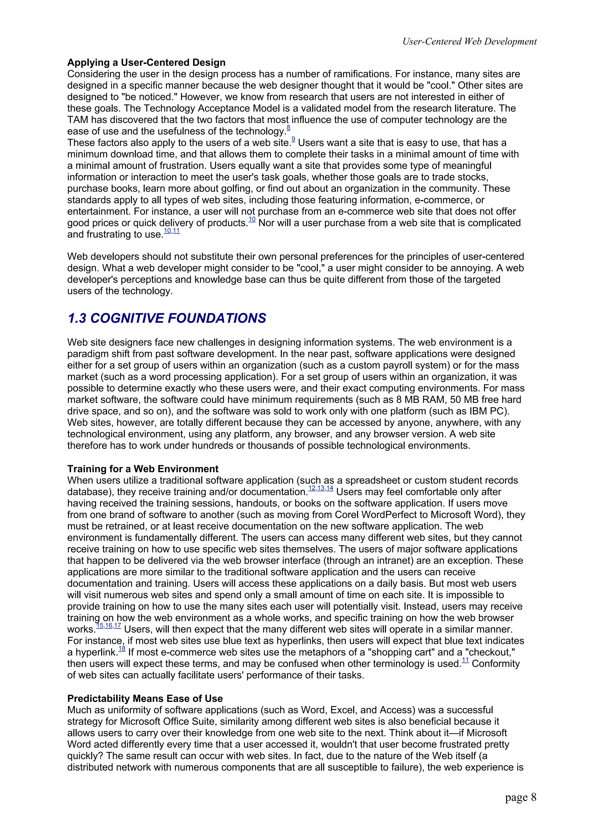 User-Centered Web Development
page 8
Applying a User-Centered Design
Considering the user in the design process has a number of ramifications. For instance, many sites are
designed in a specific manner because the web designer thought that it would be "cool." Other sites are
designed to "be noticed." However, we know from research that users are not interested in either of
these goals. The Technology Acceptance Model is a validated model from the research literature. The
TAM has discovered that the two factors that most influence the use of computer technology are the
ease of use and the usefulness of the technology.8
These factors also apply to the users of a web site.9
Users want a site that is easy to use, that has a
minimum download time, and that allows them to complete their tasks in a minimal amount of time with
a minimal amount of frustration. Users equally want a site that provides some type of meaningful
information or interaction to meet the user's task goals, whether those goals are to trade stocks,
purchase books, learn more about golfing, or find out about an organization in the community. These
standards apply to all types of web sites, including those featuring information, e-commerce, or
entertainment. For instance, a user will not purchase from an e-commerce web site that does not offer
good prices or quick delivery of products.10
Nor will a user purchase from a web site that is complicated
and frustrating to use.10,11
Web developers should not substitute their own personal preferences for the principles of user-centered
design. What a web developer might consider to be "cool," a user might consider to be annoying. A web
developer's perceptions and knowledge base can thus be quite different from those of the targeted
users of the technology.
1.3 COGNITIVE FOUNDATIONS
Web site designers face new challenges in designing information systems. The web environment is a
paradigm shift from past software development. In the near past, software applications were designed
either for a set group of users within an organization (such as a custom payroll system) or for the mass
market (such as a word processing application). For a set group of users within an organization, it was
possible to determine exactly who these users were, and their exact computing environments. For mass
market software, the software could have minimum requirements (such as 8 MB RAM, 50 MB free hard
drive space, and so on), and the software was sold to work only with one platform (such as IBM PC).
Web sites, however, are totally different because they can be accessed by anyone, anywhere, with any
technological environment, using any platform, any browser, and any browser version. A web site
therefore has to work under hundreds or thousands of possible technological environments.
Training for a Web Environment
When users utilize a traditional software application (such as a spreadsheet or custom student records
database), they receive training and/or documentation.12,13,14
Users may feel comfortable only after
having received the training sessions, handouts, or books on the software application. If users move
from one brand of software to another (such as moving from Corel WordPerfect to Microsoft Word), they
must be retrained, or at least receive documentation on the new software application. The web
environment is fundamentally different. The users can access many different web sites, but they cannot
receive training on how to use specific web sites themselves. The users of major software applications
that happen to be delivered via the web browser interface (through an intranet) are an exception. These
applications are more similar to the traditional software application and the users can receive
documentation and training. Users will access these applications on a daily basis. But most web users
will visit numerous web sites and spend only a small amount of time on each site. It is impossible to
provide training on how to use the many sites each user will potentially visit. Instead, users may receive
training on how the web environment as a whole works, and specific training on how the web browser
works.15,16,17
Users, will then expect that the many different web sites will operate in a similar manner.
For instance, if most web sites use blue text as hyperlinks, then users will expect that blue text indicates
a hyperlink.18
If most e-commerce web sites use the metaphors of a "shopping cart" and a "checkout,"
then users will expect these terms, and may be confused when other terminology is used.11
Conformity
of web sites can actually facilitate users' performance of their tasks.
Predictability Means Ease of Use
Much as uniformity of software applications (such as Word, Excel, and Access) was a successful
strategy for Microsoft Office Suite, similarity among different web sites is also beneficial because it
allows users to carry over their knowledge from one web site to the next. Think about it—if Microsoft
Word acted differently every time that a user accessed it, wouldn't that user become frustrated pretty
quickly? The same result can occur with web sites. In fact, due to the nature of the Web itself (a
distributed network with numerous components that are all susceptible to failure), the web experience is
 