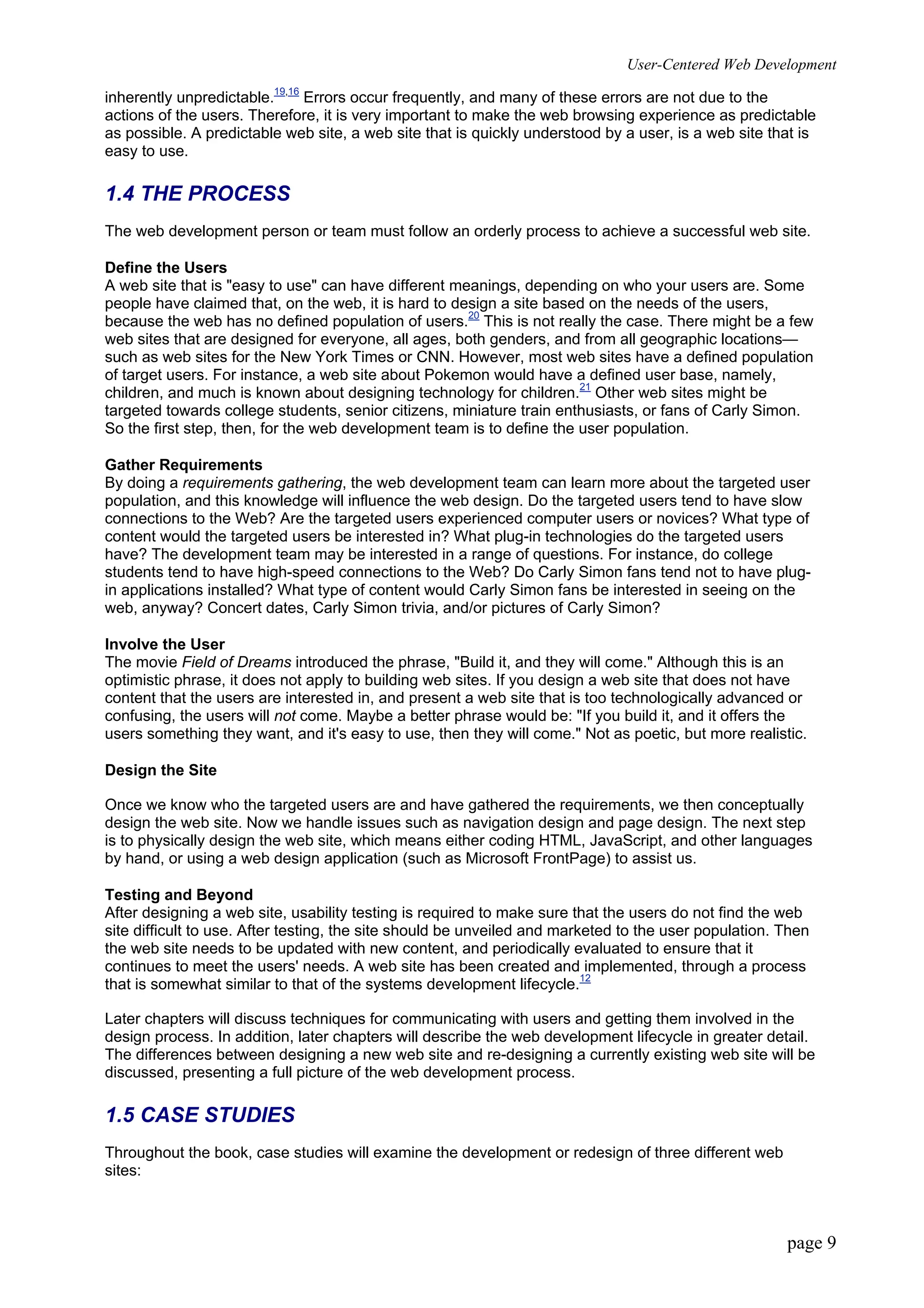 User-Centered Web Development
page 9
inherently unpredictable.19,16
Errors occur frequently, and many of these errors are not due to the
actions of the users. Therefore, it is very important to make the web browsing experience as predictable
as possible. A predictable web site, a web site that is quickly understood by a user, is a web site that is
easy to use.
1.4 THE PROCESS
The web development person or team must follow an orderly process to achieve a successful web site.
Define the Users
A web site that is "easy to use" can have different meanings, depending on who your users are. Some
people have claimed that, on the web, it is hard to design a site based on the needs of the users,
because the web has no defined population of users.20
This is not really the case. There might be a few
web sites that are designed for everyone, all ages, both genders, and from all geographic locations—
such as web sites for the New York Times or CNN. However, most web sites have a defined population
of target users. For instance, a web site about Pokemon would have a defined user base, namely,
children, and much is known about designing technology for children.21
Other web sites might be
targeted towards college students, senior citizens, miniature train enthusiasts, or fans of Carly Simon.
So the first step, then, for the web development team is to define the user population.
Gather Requirements
By doing a requirements gathering, the web development team can learn more about the targeted user
population, and this knowledge will influence the web design. Do the targeted users tend to have slow
connections to the Web? Are the targeted users experienced computer users or novices? What type of
content would the targeted users be interested in? What plug-in technologies do the targeted users
have? The development team may be interested in a range of questions. For instance, do college
students tend to have high-speed connections to the Web? Do Carly Simon fans tend not to have plug-
in applications installed? What type of content would Carly Simon fans be interested in seeing on the
web, anyway? Concert dates, Carly Simon trivia, and/or pictures of Carly Simon?
Involve the User
The movie Field of Dreams introduced the phrase, "Build it, and they will come." Although this is an
optimistic phrase, it does not apply to building web sites. If you design a web site that does not have
content that the users are interested in, and present a web site that is too technologically advanced or
confusing, the users will not come. Maybe a better phrase would be: "If you build it, and it offers the
users something they want, and it's easy to use, then they will come." Not as poetic, but more realistic.
Design the Site
Once we know who the targeted users are and have gathered the requirements, we then conceptually
design the web site. Now we handle issues such as navigation design and page design. The next step
is to physically design the web site, which means either coding HTML, JavaScript, and other languages
by hand, or using a web design application (such as Microsoft FrontPage) to assist us.
Testing and Beyond
After designing a web site, usability testing is required to make sure that the users do not find the web
site difficult to use. After testing, the site should be unveiled and marketed to the user population. Then
the web site needs to be updated with new content, and periodically evaluated to ensure that it
continues to meet the users' needs. A web site has been created and implemented, through a process
that is somewhat similar to that of the systems development lifecycle.12
Later chapters will discuss techniques for communicating with users and getting them involved in the
design process. In addition, later chapters will describe the web development lifecycle in greater detail.
The differences between designing a new web site and re-designing a currently existing web site will be
discussed, presenting a full picture of the web development process.
1.5 CASE STUDIES
Throughout the book, case studies will examine the development or redesign of three different web
sites:
 