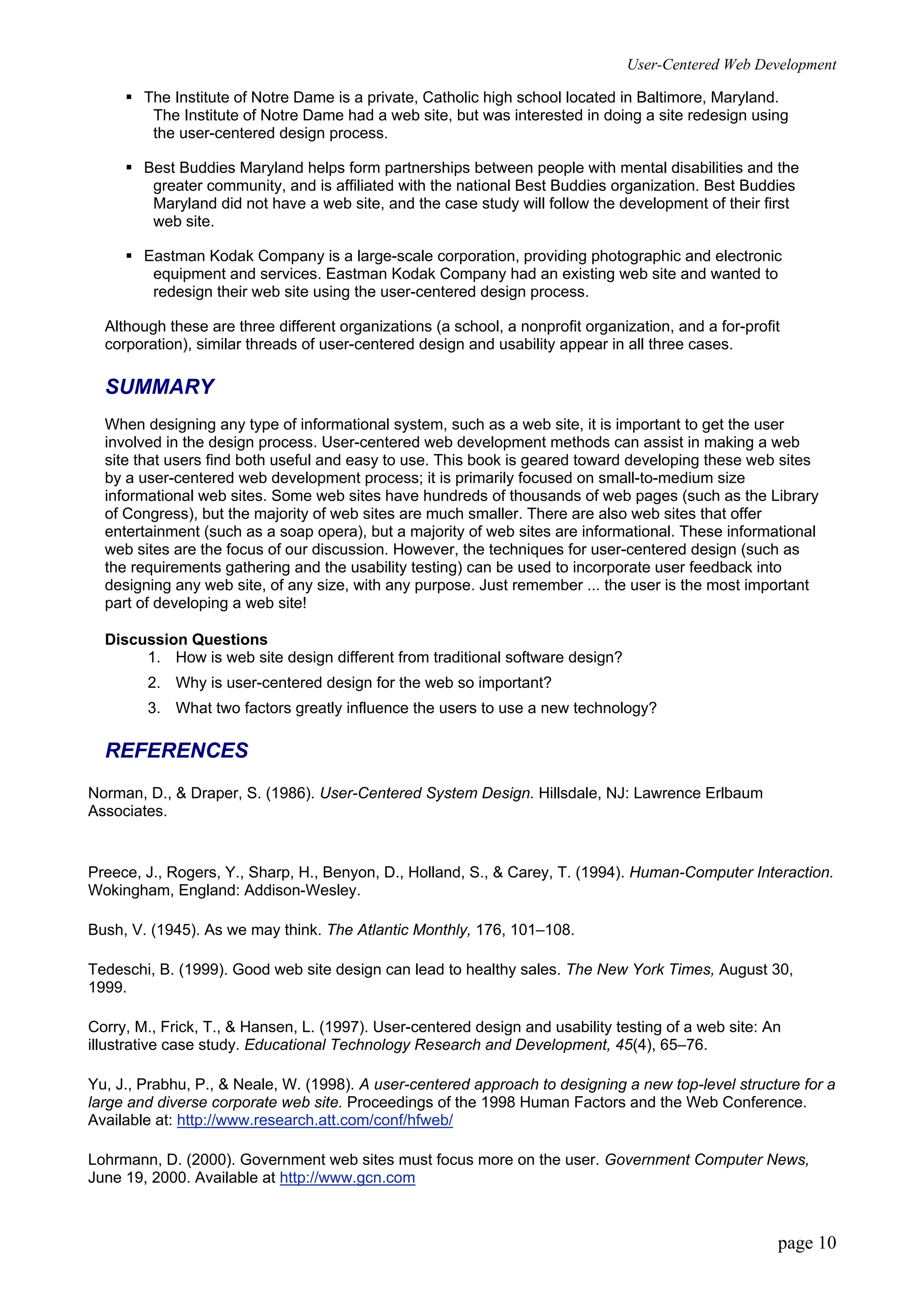 User-Centered Web Development
page 10
ƒ The Institute of Notre Dame is a private, Catholic high school located in Baltimore, Maryland.
The Institute of Notre Dame had a web site, but was interested in doing a site redesign using
the user-centered design process.
ƒ Best Buddies Maryland helps form partnerships between people with mental disabilities and the
greater community, and is affiliated with the national Best Buddies organization. Best Buddies
Maryland did not have a web site, and the case study will follow the development of their first
web site.
ƒ Eastman Kodak Company is a large-scale corporation, providing photographic and electronic
equipment and services. Eastman Kodak Company had an existing web site and wanted to
redesign their web site using the user-centered design process.
Although these are three different organizations (a school, a nonprofit organization, and a for-profit
corporation), similar threads of user-centered design and usability appear in all three cases.
SUMMARY
When designing any type of informational system, such as a web site, it is important to get the user
involved in the design process. User-centered web development methods can assist in making a web
site that users find both useful and easy to use. This book is geared toward developing these web sites
by a user-centered web development process; it is primarily focused on small-to-medium size
informational web sites. Some web sites have hundreds of thousands of web pages (such as the Library
of Congress), but the majority of web sites are much smaller. There are also web sites that offer
entertainment (such as a soap opera), but a majority of web sites are informational. These informational
web sites are the focus of our discussion. However, the techniques for user-centered design (such as
the requirements gathering and the usability testing) can be used to incorporate user feedback into
designing any web site, of any size, with any purpose. Just remember ... the user is the most important
part of developing a web site!
Discussion Questions
1. How is web site design different from traditional software design?
2. Why is user-centered design for the web so important?
3. What two factors greatly influence the users to use a new technology?
REFERENCES
Norman, D., & Draper, S. (1986). User-Centered System Design. Hillsdale, NJ: Lawrence Erlbaum
Associates.
Preece, J., Rogers, Y., Sharp, H., Benyon, D., Holland, S., & Carey, T. (1994). Human-Computer Interaction.
Wokingham, England: Addison-Wesley.
Bush, V. (1945). As we may think. The Atlantic Monthly, 176, 101–108.
Tedeschi, B. (1999). Good web site design can lead to healthy sales. The New York Times, August 30,
1999.
Corry, M., Frick, T., & Hansen, L. (1997). User-centered design and usability testing of a web site: An
illustrative case study. Educational Technology Research and Development, 45(4), 65–76.
Yu, J., Prabhu, P., & Neale, W. (1998). A user-centered approach to designing a new top-level structure for a
large and diverse corporate web site. Proceedings of the 1998 Human Factors and the Web Conference.
Available at: http://www.research.att.com/conf/hfweb/
Lohrmann, D. (2000). Government web sites must focus more on the user. Government Computer News,
June 19, 2000. Available at http://www.gcn.com
 