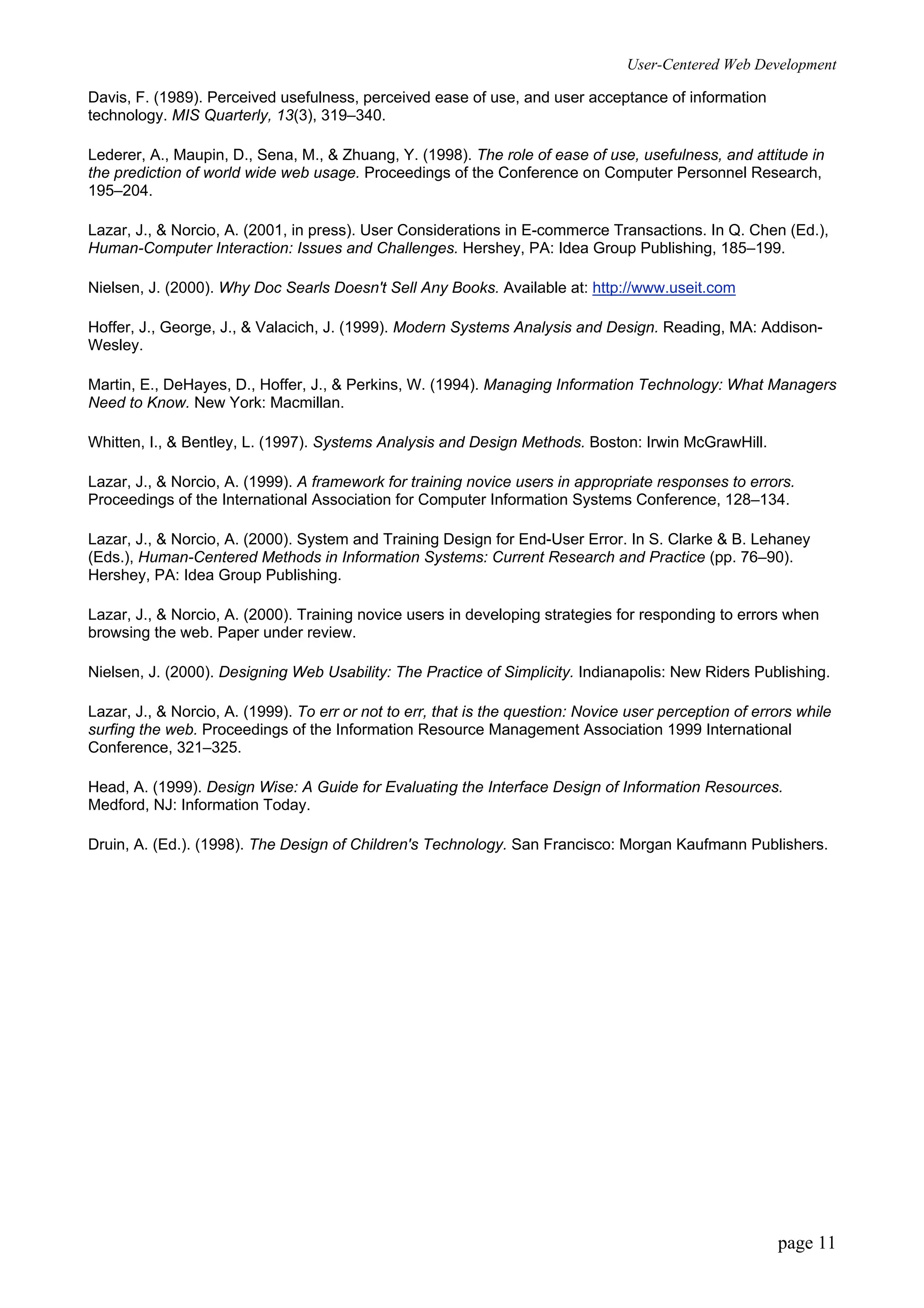User-Centered Web Development
page 11
Davis, F. (1989). Perceived usefulness, perceived ease of use, and user acceptance of information
technology. MIS Quarterly, 13(3), 319–340.
Lederer, A., Maupin, D., Sena, M., & Zhuang, Y. (1998). The role of ease of use, usefulness, and attitude in
the prediction of world wide web usage. Proceedings of the Conference on Computer Personnel Research,
195–204.
Lazar, J., & Norcio, A. (2001, in press). User Considerations in E-commerce Transactions. In Q. Chen (Ed.),
Human-Computer Interaction: Issues and Challenges. Hershey, PA: Idea Group Publishing, 185–199.
Nielsen, J. (2000). Why Doc Searls Doesn't Sell Any Books. Available at: http://www.useit.com
Hoffer, J., George, J., & Valacich, J. (1999). Modern Systems Analysis and Design. Reading, MA: Addison-
Wesley.
Martin, E., DeHayes, D., Hoffer, J., & Perkins, W. (1994). Managing Information Technology: What Managers
Need to Know. New York: Macmillan.
Whitten, I., & Bentley, L. (1997). Systems Analysis and Design Methods. Boston: Irwin McGrawHill.
Lazar, J., & Norcio, A. (1999). A framework for training novice users in appropriate responses to errors.
Proceedings of the International Association for Computer Information Systems Conference, 128–134.
Lazar, J., & Norcio, A. (2000). System and Training Design for End-User Error. In S. Clarke & B. Lehaney
(Eds.), Human-Centered Methods in Information Systems: Current Research and Practice (pp. 76–90).
Hershey, PA: Idea Group Publishing.
Lazar, J., & Norcio, A. (2000). Training novice users in developing strategies for responding to errors when
browsing the web. Paper under review.
Nielsen, J. (2000). Designing Web Usability: The Practice of Simplicity. Indianapolis: New Riders Publishing.
Lazar, J., & Norcio, A. (1999). To err or not to err, that is the question: Novice user perception of errors while
surfing the web. Proceedings of the Information Resource Management Association 1999 International
Conference, 321–325.
Head, A. (1999). Design Wise: A Guide for Evaluating the Interface Design of Information Resources.
Medford, NJ: Information Today.
Druin, A. (Ed.). (1998). The Design of Children's Technology. San Francisco: Morgan Kaufmann Publishers.
 