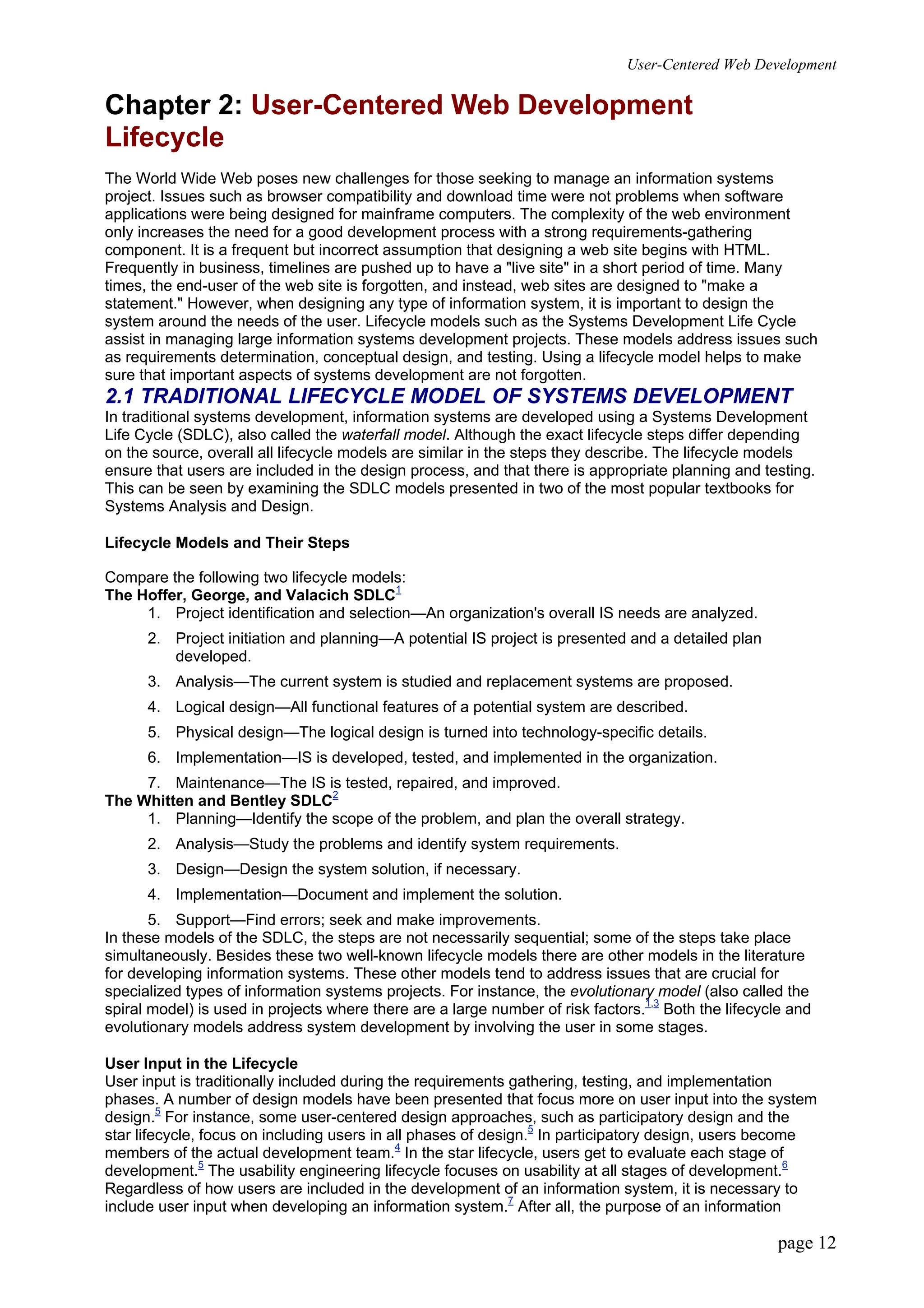 User-Centered Web Development
page 12
Chapter 2: User-Centered Web Development
Lifecycle
The World Wide Web poses new challenges for those seeking to manage an information systems
project. Issues such as browser compatibility and download time were not problems when software
applications were being designed for mainframe computers. The complexity of the web environment
only increases the need for a good development process with a strong requirements-gathering
component. It is a frequent but incorrect assumption that designing a web site begins with HTML.
Frequently in business, timelines are pushed up to have a "live site" in a short period of time. Many
times, the end-user of the web site is forgotten, and instead, web sites are designed to "make a
statement." However, when designing any type of information system, it is important to design the
system around the needs of the user. Lifecycle models such as the Systems Development Life Cycle
assist in managing large information systems development projects. These models address issues such
as requirements determination, conceptual design, and testing. Using a lifecycle model helps to make
sure that important aspects of systems development are not forgotten.
2.1 TRADITIONAL LIFECYCLE MODEL OF SYSTEMS DEVELOPMENT
In traditional systems development, information systems are developed using a Systems Development
Life Cycle (SDLC), also called the waterfall model. Although the exact lifecycle steps differ depending
on the source, overall all lifecycle models are similar in the steps they describe. The lifecycle models
ensure that users are included in the design process, and that there is appropriate planning and testing.
This can be seen by examining the SDLC models presented in two of the most popular textbooks for
Systems Analysis and Design.
Lifecycle Models and Their Steps
Compare the following two lifecycle models:
The Hoffer, George, and Valacich SDLC1
1. Project identification and selection—An organization's overall IS needs are analyzed.
2. Project initiation and planning—A potential IS project is presented and a detailed plan
developed.
3. Analysis—The current system is studied and replacement systems are proposed.
4. Logical design—All functional features of a potential system are described.
5. Physical design—The logical design is turned into technology-specific details.
6. Implementation—IS is developed, tested, and implemented in the organization.
7. Maintenance—The IS is tested, repaired, and improved.
The Whitten and Bentley SDLC2
1. Planning—Identify the scope of the problem, and plan the overall strategy.
2. Analysis—Study the problems and identify system requirements.
3. Design—Design the system solution, if necessary.
4. Implementation—Document and implement the solution.
5. Support—Find errors; seek and make improvements.
In these models of the SDLC, the steps are not necessarily sequential; some of the steps take place
simultaneously. Besides these two well-known lifecycle models there are other models in the literature
for developing information systems. These other models tend to address issues that are crucial for
specialized types of information systems projects. For instance, the evolutionary model (also called the
spiral model) is used in projects where there are a large number of risk factors.1,3
Both the lifecycle and
evolutionary models address system development by involving the user in some stages.
User Input in the Lifecycle
User input is traditionally included during the requirements gathering, testing, and implementation
phases. A number of design models have been presented that focus more on user input into the system
design.5
For instance, some user-centered design approaches, such as participatory design and the
star lifecycle, focus on including users in all phases of design.5
In participatory design, users become
members of the actual development team.4
In the star lifecycle, users get to evaluate each stage of
development.5
The usability engineering lifecycle focuses on usability at all stages of development.6
Regardless of how users are included in the development of an information system, it is necessary to
include user input when developing an information system.7
After all, the purpose of an information
 