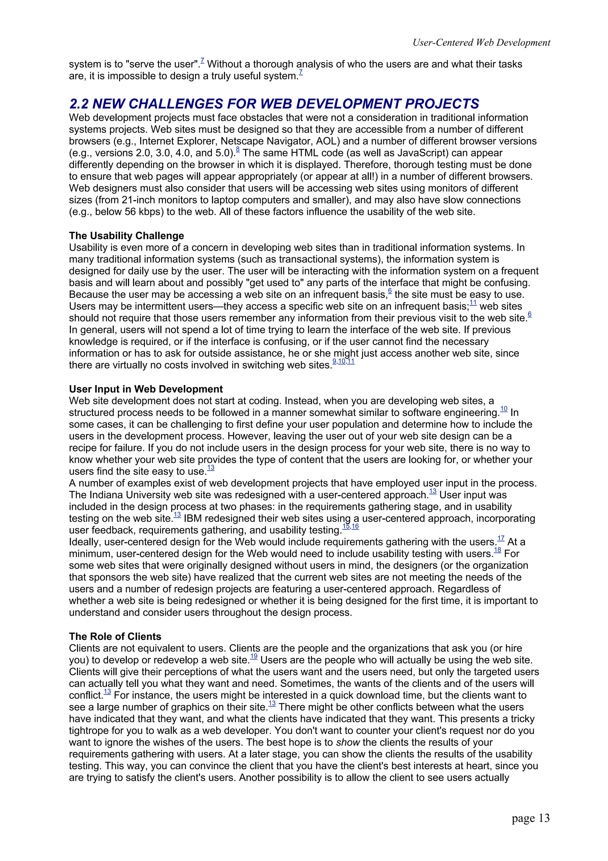 User-Centered Web Development
page 13
system is to "serve the user".7
Without a thorough analysis of who the users are and what their tasks
are, it is impossible to design a truly useful system.7
2.2 NEW CHALLENGES FOR WEB DEVELOPMENT PROJECTS
Web development projects must face obstacles that were not a consideration in traditional information
systems projects. Web sites must be designed so that they are accessible from a number of different
browsers (e.g., Internet Explorer, Netscape Navigator, AOL) and a number of different browser versions
(e.g., versions 2.0, 3.0, 4.0, and 5.0).8
The same HTML code (as well as JavaScript) can appear
differently depending on the browser in which it is displayed. Therefore, thorough testing must be done
to ensure that web pages will appear appropriately (or appear at all!) in a number of different browsers.
Web designers must also consider that users will be accessing web sites using monitors of different
sizes (from 21-inch monitors to laptop computers and smaller), and may also have slow connections
(e.g., below 56 kbps) to the web. All of these factors influence the usability of the web site.
The Usability Challenge
Usability is even more of a concern in developing web sites than in traditional information systems. In
many traditional information systems (such as transactional systems), the information system is
designed for daily use by the user. The user will be interacting with the information system on a frequent
basis and will learn about and possibly "get used to" any parts of the interface that might be confusing.
Because the user may be accessing a web site on an infrequent basis,6
the site must be easy to use.
Users may be intermittent users—they access a specific web site on an infrequent basis;11
web sites
should not require that those users remember any information from their previous visit to the web site.6
In general, users will not spend a lot of time trying to learn the interface of the web site. If previous
knowledge is required, or if the interface is confusing, or if the user cannot find the necessary
information or has to ask for outside assistance, he or she might just access another web site, since
there are virtually no costs involved in switching web sites.9,10,11
User Input in Web Development
Web site development does not start at coding. Instead, when you are developing web sites, a
structured process needs to be followed in a manner somewhat similar to software engineering.10
In
some cases, it can be challenging to first define your user population and determine how to include the
users in the development process. However, leaving the user out of your web site design can be a
recipe for failure. If you do not include users in the design process for your web site, there is no way to
know whether your web site provides the type of content that the users are looking for, or whether your
users find the site easy to use.13
A number of examples exist of web development projects that have employed user input in the process.
The Indiana University web site was redesigned with a user-centered approach.13
User input was
included in the design process at two phases: in the requirements gathering stage, and in usability
testing on the web site.13
IBM redesigned their web sites using a user-centered approach, incorporating
user feedback, requirements gathering, and usability testing.15,16
Ideally, user-centered design for the Web would include requirements gathering with the users.17
At a
minimum, user-centered design for the Web would need to include usability testing with users.18
For
some web sites that were originally designed without users in mind, the designers (or the organization
that sponsors the web site) have realized that the current web sites are not meeting the needs of the
users and a number of redesign projects are featuring a user-centered approach. Regardless of
whether a web site is being redesigned or whether it is being designed for the first time, it is important to
understand and consider users throughout the design process.
The Role of Clients
Clients are not equivalent to users. Clients are the people and the organizations that ask you (or hire
you) to develop or redevelop a web site.19
Users are the people who will actually be using the web site.
Clients will give their perceptions of what the users want and the users need, but only the targeted users
can actually tell you what they want and need. Sometimes, the wants of the clients and of the users will
conflict.13
For instance, the users might be interested in a quick download time, but the clients want to
see a large number of graphics on their site.13
There might be other conflicts between what the users
have indicated that they want, and what the clients have indicated that they want. This presents a tricky
tightrope for you to walk as a web developer. You don't want to counter your client's request nor do you
want to ignore the wishes of the users. The best hope is to show the clients the results of your
requirements gathering with users. At a later stage, you can show the clients the results of the usability
testing. This way, you can convince the client that you have the client's best interests at heart, since you
are trying to satisfy the client's users. Another possibility is to allow the client to see users actually
 