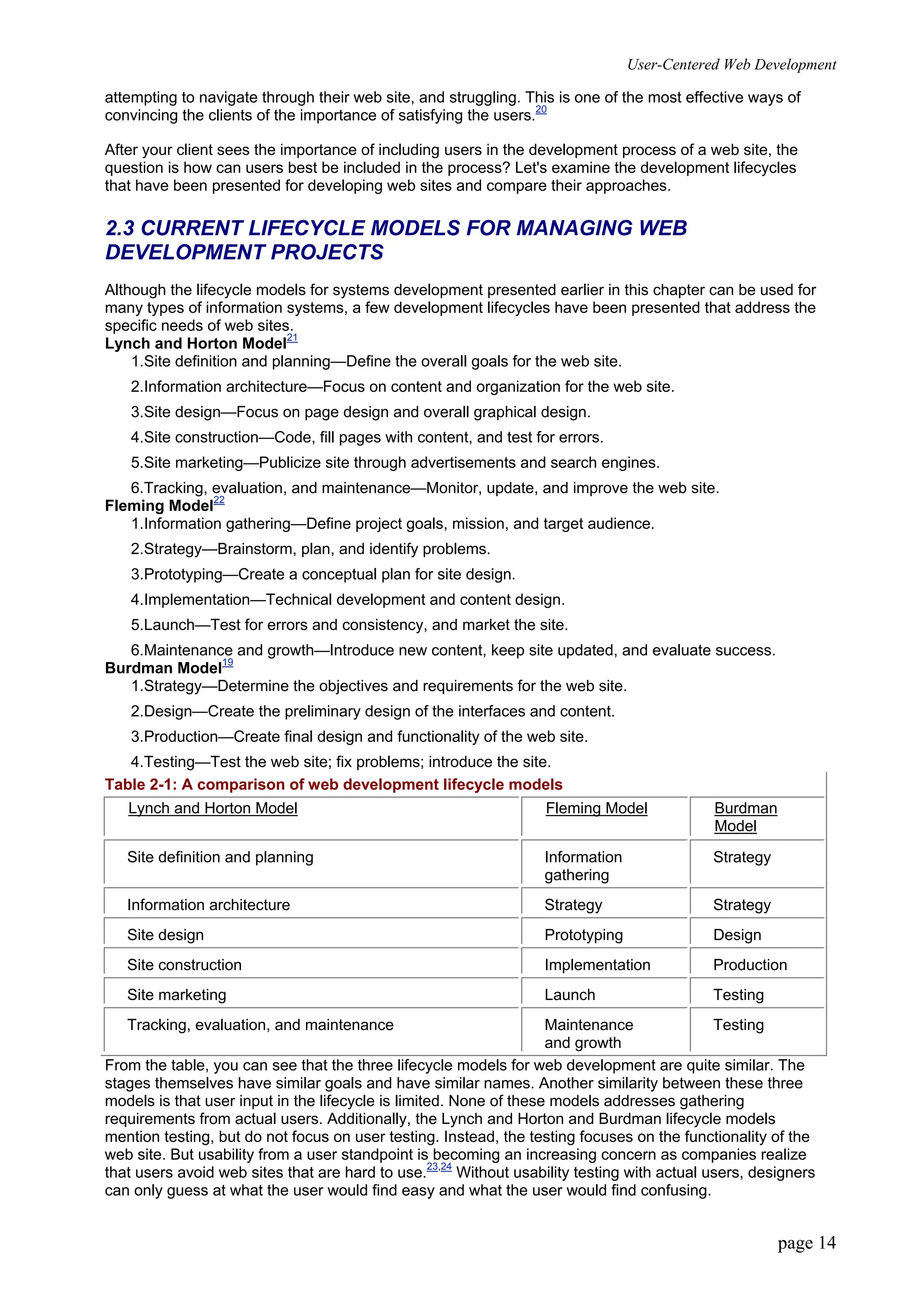 User-Centered Web Development
page 14
attempting to navigate through their web site, and struggling. This is one of the most effective ways of
convincing the clients of the importance of satisfying the users.20
After your client sees the importance of including users in the development process of a web site, the
question is how can users best be included in the process? Let's examine the development lifecycles
that have been presented for developing web sites and compare their approaches.
2.3 CURRENT LIFECYCLE MODELS FOR MANAGING WEB
DEVELOPMENT PROJECTS
Although the lifecycle models for systems development presented earlier in this chapter can be used for
many types of information systems, a few development lifecycles have been presented that address the
specific needs of web sites.
Lynch and Horton Model21
1.Site definition and planning—Define the overall goals for the web site.
2.Information architecture—Focus on content and organization for the web site.
3.Site design—Focus on page design and overall graphical design.
4.Site construction—Code, fill pages with content, and test for errors.
5.Site marketing—Publicize site through advertisements and search engines.
6.Tracking, evaluation, and maintenance—Monitor, update, and improve the web site.
Fleming Model22
1.Information gathering—Define project goals, mission, and target audience.
2.Strategy—Brainstorm, plan, and identify problems.
3.Prototyping—Create a conceptual plan for site design.
4.Implementation—Technical development and content design.
5.Launch—Test for errors and consistency, and market the site.
6.Maintenance and growth—Introduce new content, keep site updated, and evaluate success.
Burdman Model19
1.Strategy—Determine the objectives and requirements for the web site.
2.Design—Create the preliminary design of the interfaces and content.
3.Production—Create final design and functionality of the web site.
4.Testing—Test the web site; fix problems; introduce the site.
Table 2-1: A comparison of web development lifecycle models
Lynch and Horton Model Fleming Model Burdman
Model
Site definition and planning Information
gathering
Strategy
Information architecture Strategy Strategy
Site design Prototyping Design
Site construction Implementation Production
Site marketing Launch Testing
Tracking, evaluation, and maintenance Maintenance
and growth
Testing
From the table, you can see that the three lifecycle models for web development are quite similar. The
stages themselves have similar goals and have similar names. Another similarity between these three
models is that user input in the lifecycle is limited. None of these models addresses gathering
requirements from actual users. Additionally, the Lynch and Horton and Burdman lifecycle models
mention testing, but do not focus on user testing. Instead, the testing focuses on the functionality of the
web site. But usability from a user standpoint is becoming an increasing concern as companies realize
that users avoid web sites that are hard to use.23,24
Without usability testing with actual users, designers
can only guess at what the user would find easy and what the user would find confusing.
 
