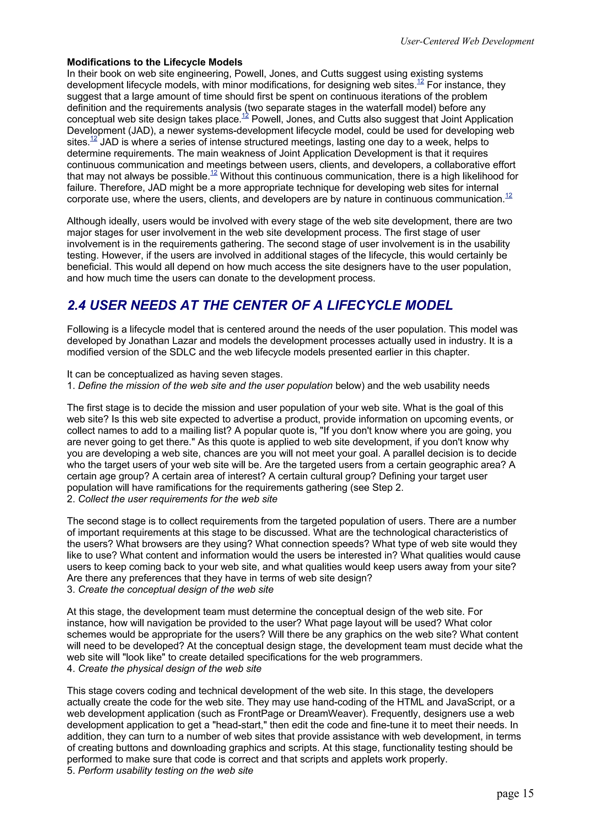 User-Centered Web Development
page 15
Modifications to the Lifecycle Models
In their book on web site engineering, Powell, Jones, and Cutts suggest using existing systems
development lifecycle models, with minor modifications, for designing web sites.12
For instance, they
suggest that a large amount of time should first be spent on continuous iterations of the problem
definition and the requirements analysis (two separate stages in the waterfall model) before any
conceptual web site design takes place.12
Powell, Jones, and Cutts also suggest that Joint Application
Development (JAD), a newer systems-development lifecycle model, could be used for developing web
sites.12
JAD is where a series of intense structured meetings, lasting one day to a week, helps to
determine requirements. The main weakness of Joint Application Development is that it requires
continuous communication and meetings between users, clients, and developers, a collaborative effort
that may not always be possible.12
Without this continuous communication, there is a high likelihood for
failure. Therefore, JAD might be a more appropriate technique for developing web sites for internal
corporate use, where the users, clients, and developers are by nature in continuous communication.12
Although ideally, users would be involved with every stage of the web site development, there are two
major stages for user involvement in the web site development process. The first stage of user
involvement is in the requirements gathering. The second stage of user involvement is in the usability
testing. However, if the users are involved in additional stages of the lifecycle, this would certainly be
beneficial. This would all depend on how much access the site designers have to the user population,
and how much time the users can donate to the development process.
2.4 USER NEEDS AT THE CENTER OF A LIFECYCLE MODEL
Following is a lifecycle model that is centered around the needs of the user population. This model was
developed by Jonathan Lazar and models the development processes actually used in industry. It is a
modified version of the SDLC and the web lifecycle models presented earlier in this chapter.
It can be conceptualized as having seven stages.
1. Define the mission of the web site and the user population below) and the web usability needs
The first stage is to decide the mission and user population of your web site. What is the goal of this
web site? Is this web site expected to advertise a product, provide information on upcoming events, or
collect names to add to a mailing list? A popular quote is, "If you don't know where you are going, you
are never going to get there." As this quote is applied to web site development, if you don't know why
you are developing a web site, chances are you will not meet your goal. A parallel decision is to decide
who the target users of your web site will be. Are the targeted users from a certain geographic area? A
certain age group? A certain area of interest? A certain cultural group? Defining your target user
population will have ramifications for the requirements gathering (see Step 2.
2. Collect the user requirements for the web site
The second stage is to collect requirements from the targeted population of users. There are a number
of important requirements at this stage to be discussed. What are the technological characteristics of
the users? What browsers are they using? What connection speeds? What type of web site would they
like to use? What content and information would the users be interested in? What qualities would cause
users to keep coming back to your web site, and what qualities would keep users away from your site?
Are there any preferences that they have in terms of web site design?
3. Create the conceptual design of the web site
At this stage, the development team must determine the conceptual design of the web site. For
instance, how will navigation be provided to the user? What page layout will be used? What color
schemes would be appropriate for the users? Will there be any graphics on the web site? What content
will need to be developed? At the conceptual design stage, the development team must decide what the
web site will "look like" to create detailed specifications for the web programmers.
4. Create the physical design of the web site
This stage covers coding and technical development of the web site. In this stage, the developers
actually create the code for the web site. They may use hand-coding of the HTML and JavaScript, or a
web development application (such as FrontPage or DreamWeaver). Frequently, designers use a web
development application to get a "head-start," then edit the code and fine-tune it to meet their needs. In
addition, they can turn to a number of web sites that provide assistance with web development, in terms
of creating buttons and downloading graphics and scripts. At this stage, functionality testing should be
performed to make sure that code is correct and that scripts and applets work properly.
5. Perform usability testing on the web site
 