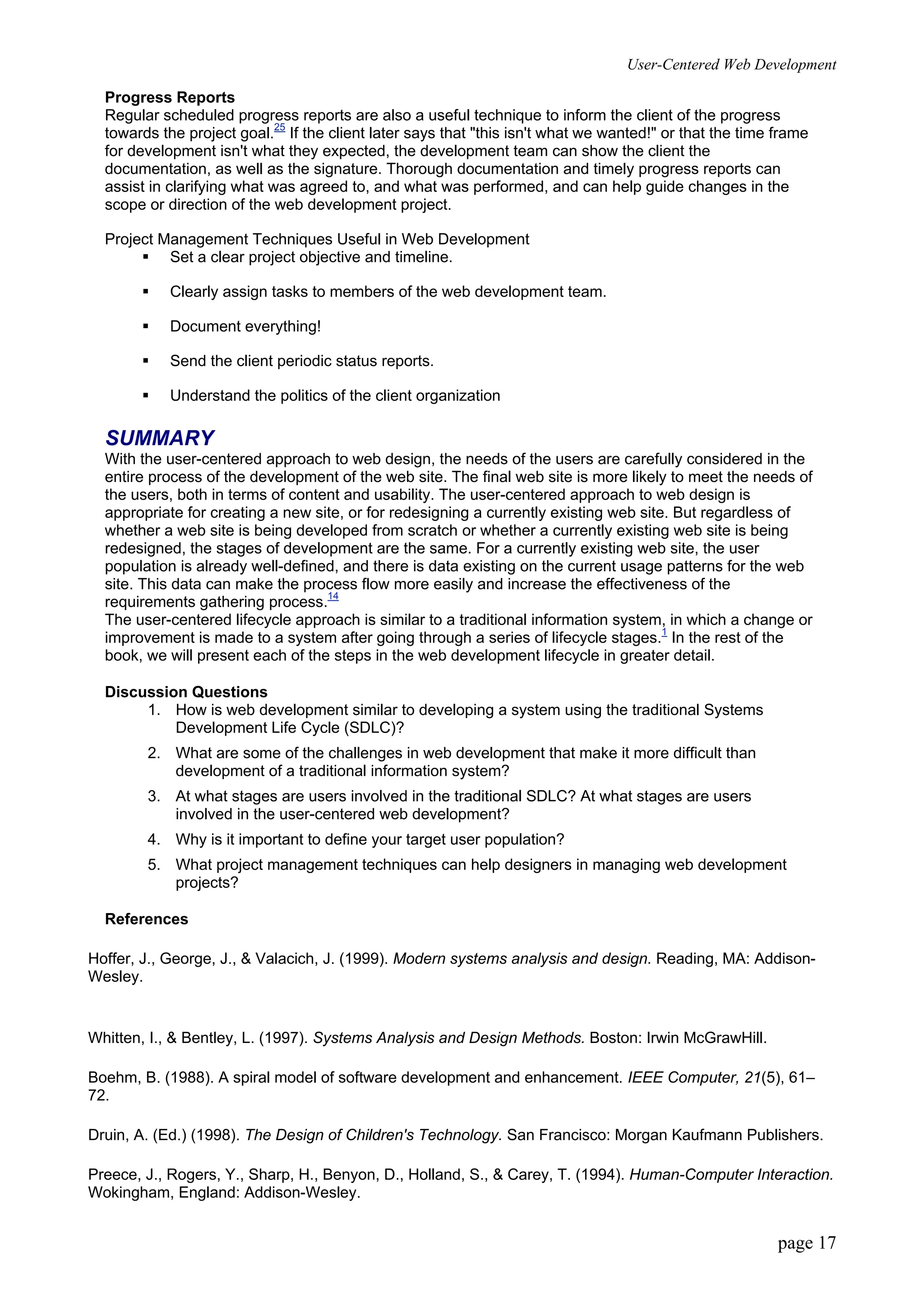 User-Centered Web Development
page 17
Progress Reports
Regular scheduled progress reports are also a useful technique to inform the client of the progress
towards the project goal.25
If the client later says that "this isn't what we wanted!" or that the time frame
for development isn't what they expected, the development team can show the client the
documentation, as well as the signature. Thorough documentation and timely progress reports can
assist in clarifying what was agreed to, and what was performed, and can help guide changes in the
scope or direction of the web development project.
Project Management Techniques Useful in Web Development
ƒ Set a clear project objective and timeline.
ƒ Clearly assign tasks to members of the web development team.
ƒ Document everything!
ƒ Send the client periodic status reports.
ƒ Understand the politics of the client organization
SUMMARY
With the user-centered approach to web design, the needs of the users are carefully considered in the
entire process of the development of the web site. The final web site is more likely to meet the needs of
the users, both in terms of content and usability. The user-centered approach to web design is
appropriate for creating a new site, or for redesigning a currently existing web site. But regardless of
whether a web site is being developed from scratch or whether a currently existing web site is being
redesigned, the stages of development are the same. For a currently existing web site, the user
population is already well-defined, and there is data existing on the current usage patterns for the web
site. This data can make the process flow more easily and increase the effectiveness of the
requirements gathering process.14
The user-centered lifecycle approach is similar to a traditional information system, in which a change or
improvement is made to a system after going through a series of lifecycle stages.1
In the rest of the
book, we will present each of the steps in the web development lifecycle in greater detail.
Discussion Questions
1. How is web development similar to developing a system using the traditional Systems
Development Life Cycle (SDLC)?
2. What are some of the challenges in web development that make it more difficult than
development of a traditional information system?
3. At what stages are users involved in the traditional SDLC? At what stages are users
involved in the user-centered web development?
4. Why is it important to define your target user population?
5. What project management techniques can help designers in managing web development
projects?
References
Hoffer, J., George, J., & Valacich, J. (1999). Modern systems analysis and design. Reading, MA: Addison-
Wesley.
Whitten, I., & Bentley, L. (1997). Systems Analysis and Design Methods. Boston: Irwin McGrawHill.
Boehm, B. (1988). A spiral model of software development and enhancement. IEEE Computer, 21(5), 61–
72.
Druin, A. (Ed.) (1998). The Design of Children's Technology. San Francisco: Morgan Kaufmann Publishers.
Preece, J., Rogers, Y., Sharp, H., Benyon, D., Holland, S., & Carey, T. (1994). Human-Computer Interaction.
Wokingham, England: Addison-Wesley.
 