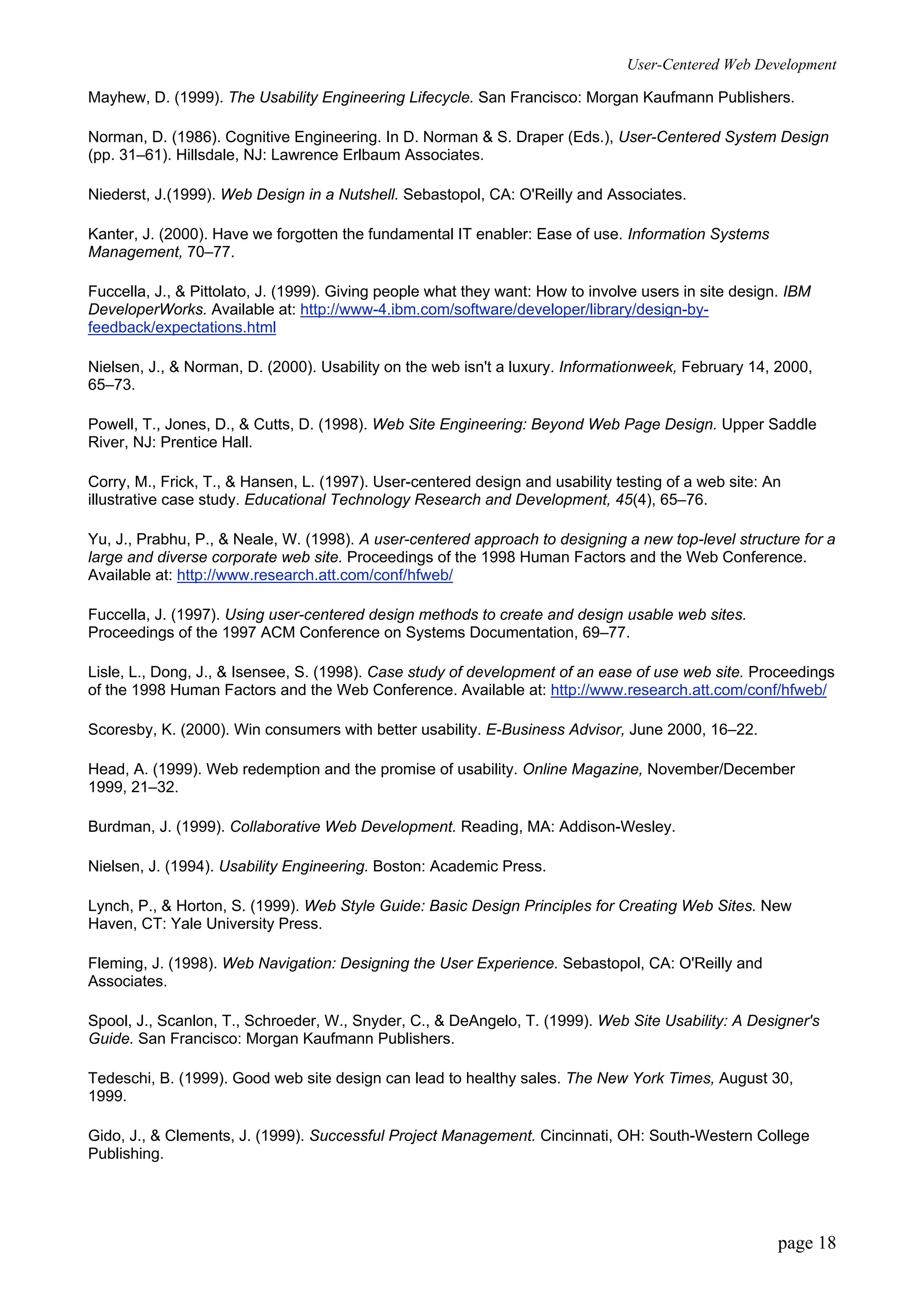 User-Centered Web Development
page 18
Mayhew, D. (1999). The Usability Engineering Lifecycle. San Francisco: Morgan Kaufmann Publishers.
Norman, D. (1986). Cognitive Engineering. In D. Norman & S. Draper (Eds.), User-Centered System Design
(pp. 31–61). Hillsdale, NJ: Lawrence Erlbaum Associates.
Niederst, J.(1999). Web Design in a Nutshell. Sebastopol, CA: O'Reilly and Associates.
Kanter, J. (2000). Have we forgotten the fundamental IT enabler: Ease of use. Information Systems
Management, 70–77.
Fuccella, J., & Pittolato, J. (1999). Giving people what they want: How to involve users in site design. IBM
DeveloperWorks. Available at: http://www-4.ibm.com/software/developer/library/design-by-
feedback/expectations.html
Nielsen, J., & Norman, D. (2000). Usability on the web isn't a luxury. Informationweek, February 14, 2000,
65–73.
Powell, T., Jones, D., & Cutts, D. (1998). Web Site Engineering: Beyond Web Page Design. Upper Saddle
River, NJ: Prentice Hall.
Corry, M., Frick, T., & Hansen, L. (1997). User-centered design and usability testing of a web site: An
illustrative case study. Educational Technology Research and Development, 45(4), 65–76.
Yu, J., Prabhu, P., & Neale, W. (1998). A user-centered approach to designing a new top-level structure for a
large and diverse corporate web site. Proceedings of the 1998 Human Factors and the Web Conference.
Available at: http://www.research.att.com/conf/hfweb/
Fuccella, J. (1997). Using user-centered design methods to create and design usable web sites.
Proceedings of the 1997 ACM Conference on Systems Documentation, 69–77.
Lisle, L., Dong, J., & Isensee, S. (1998). Case study of development of an ease of use web site. Proceedings
of the 1998 Human Factors and the Web Conference. Available at: http://www.research.att.com/conf/hfweb/
Scoresby, K. (2000). Win consumers with better usability. E-Business Advisor, June 2000, 16–22.
Head, A. (1999). Web redemption and the promise of usability. Online Magazine, November/December
1999, 21–32.
Burdman, J. (1999). Collaborative Web Development. Reading, MA: Addison-Wesley.
Nielsen, J. (1994). Usability Engineering. Boston: Academic Press.
Lynch, P., & Horton, S. (1999). Web Style Guide: Basic Design Principles for Creating Web Sites. New
Haven, CT: Yale University Press.
Fleming, J. (1998). Web Navigation: Designing the User Experience. Sebastopol, CA: O'Reilly and
Associates.
Spool, J., Scanlon, T., Schroeder, W., Snyder, C., & DeAngelo, T. (1999). Web Site Usability: A Designer's
Guide. San Francisco: Morgan Kaufmann Publishers.
Tedeschi, B. (1999). Good web site design can lead to healthy sales. The New York Times, August 30,
1999.
Gido, J., & Clements, J. (1999). Successful Project Management. Cincinnati, OH: South-Western College
Publishing.
 