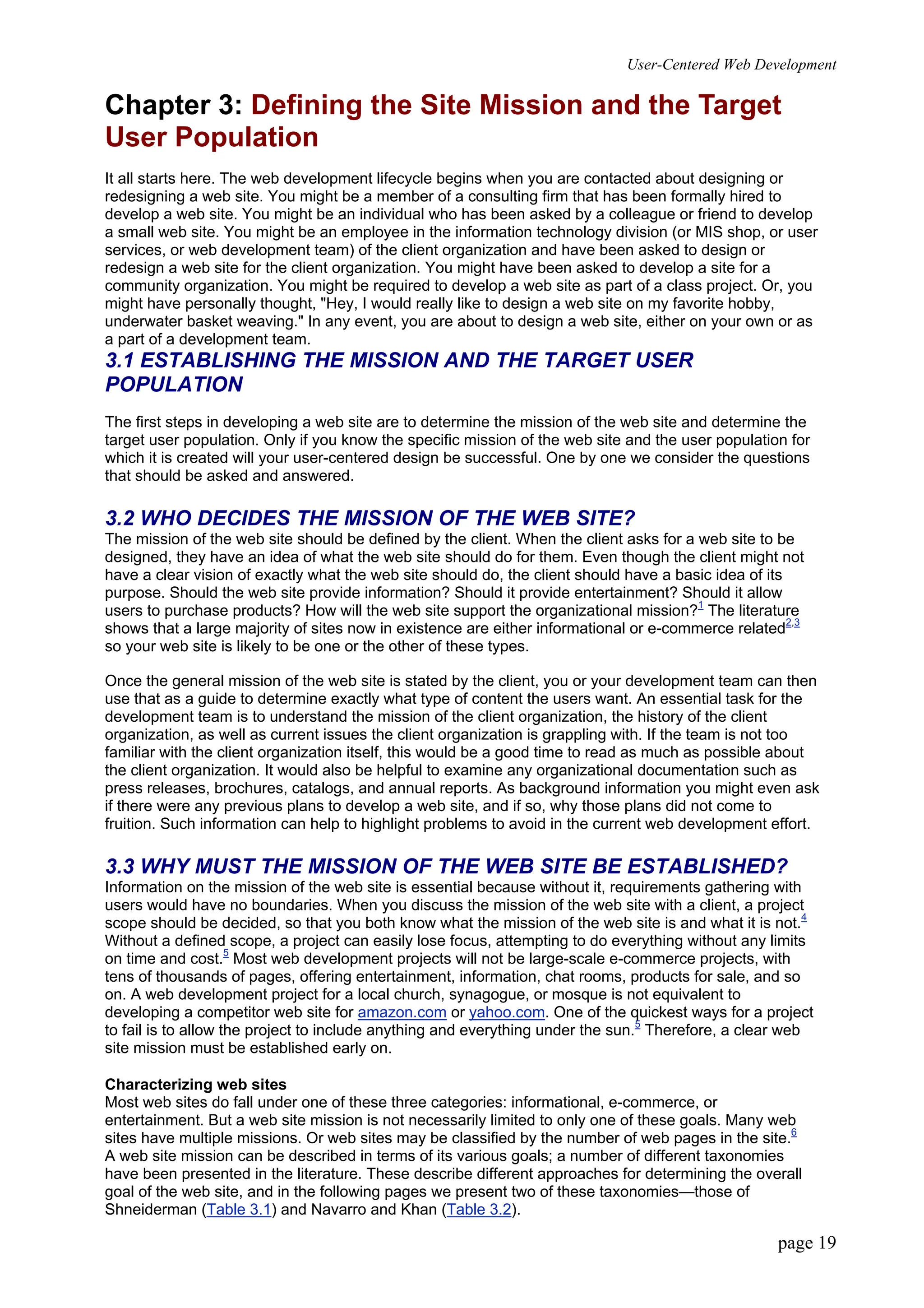 User-Centered Web Development
page 19
Chapter 3: Defining the Site Mission and the Target
User Population
It all starts here. The web development lifecycle begins when you are contacted about designing or
redesigning a web site. You might be a member of a consulting firm that has been formally hired to
develop a web site. You might be an individual who has been asked by a colleague or friend to develop
a small web site. You might be an employee in the information technology division (or MIS shop, or user
services, or web development team) of the client organization and have been asked to design or
redesign a web site for the client organization. You might have been asked to develop a site for a
community organization. You might be required to develop a web site as part of a class project. Or, you
might have personally thought, "Hey, I would really like to design a web site on my favorite hobby,
underwater basket weaving." In any event, you are about to design a web site, either on your own or as
a part of a development team.
3.1 ESTABLISHING THE MISSION AND THE TARGET USER
POPULATION
The first steps in developing a web site are to determine the mission of the web site and determine the
target user population. Only if you know the specific mission of the web site and the user population for
which it is created will your user-centered design be successful. One by one we consider the questions
that should be asked and answered.
3.2 WHO DECIDES THE MISSION OF THE WEB SITE?
The mission of the web site should be defined by the client. When the client asks for a web site to be
designed, they have an idea of what the web site should do for them. Even though the client might not
have a clear vision of exactly what the web site should do, the client should have a basic idea of its
purpose. Should the web site provide information? Should it provide entertainment? Should it allow
users to purchase products? How will the web site support the organizational mission?1
The literature
shows that a large majority of sites now in existence are either informational or e-commerce related2,3
so your web site is likely to be one or the other of these types.
Once the general mission of the web site is stated by the client, you or your development team can then
use that as a guide to determine exactly what type of content the users want. An essential task for the
development team is to understand the mission of the client organization, the history of the client
organization, as well as current issues the client organization is grappling with. If the team is not too
familiar with the client organization itself, this would be a good time to read as much as possible about
the client organization. It would also be helpful to examine any organizational documentation such as
press releases, brochures, catalogs, and annual reports. As background information you might even ask
if there were any previous plans to develop a web site, and if so, why those plans did not come to
fruition. Such information can help to highlight problems to avoid in the current web development effort.
3.3 WHY MUST THE MISSION OF THE WEB SITE BE ESTABLISHED?
Information on the mission of the web site is essential because without it, requirements gathering with
users would have no boundaries. When you discuss the mission of the web site with a client, a project
scope should be decided, so that you both know what the mission of the web site is and what it is not.4
Without a defined scope, a project can easily lose focus, attempting to do everything without any limits
on time and cost.5
Most web development projects will not be large-scale e-commerce projects, with
tens of thousands of pages, offering entertainment, information, chat rooms, products for sale, and so
on. A web development project for a local church, synagogue, or mosque is not equivalent to
developing a competitor web site for amazon.com or yahoo.com. One of the quickest ways for a project
to fail is to allow the project to include anything and everything under the sun.5
Therefore, a clear web
site mission must be established early on.
Characterizing web sites
Most web sites do fall under one of these three categories: informational, e-commerce, or
entertainment. But a web site mission is not necessarily limited to only one of these goals. Many web
sites have multiple missions. Or web sites may be classified by the number of web pages in the site.6
A web site mission can be described in terms of its various goals; a number of different taxonomies
have been presented in the literature. These describe different approaches for determining the overall
goal of the web site, and in the following pages we present two of these taxonomies—those of
Shneiderman (Table 3.1) and Navarro and Khan (Table 3.2).
 