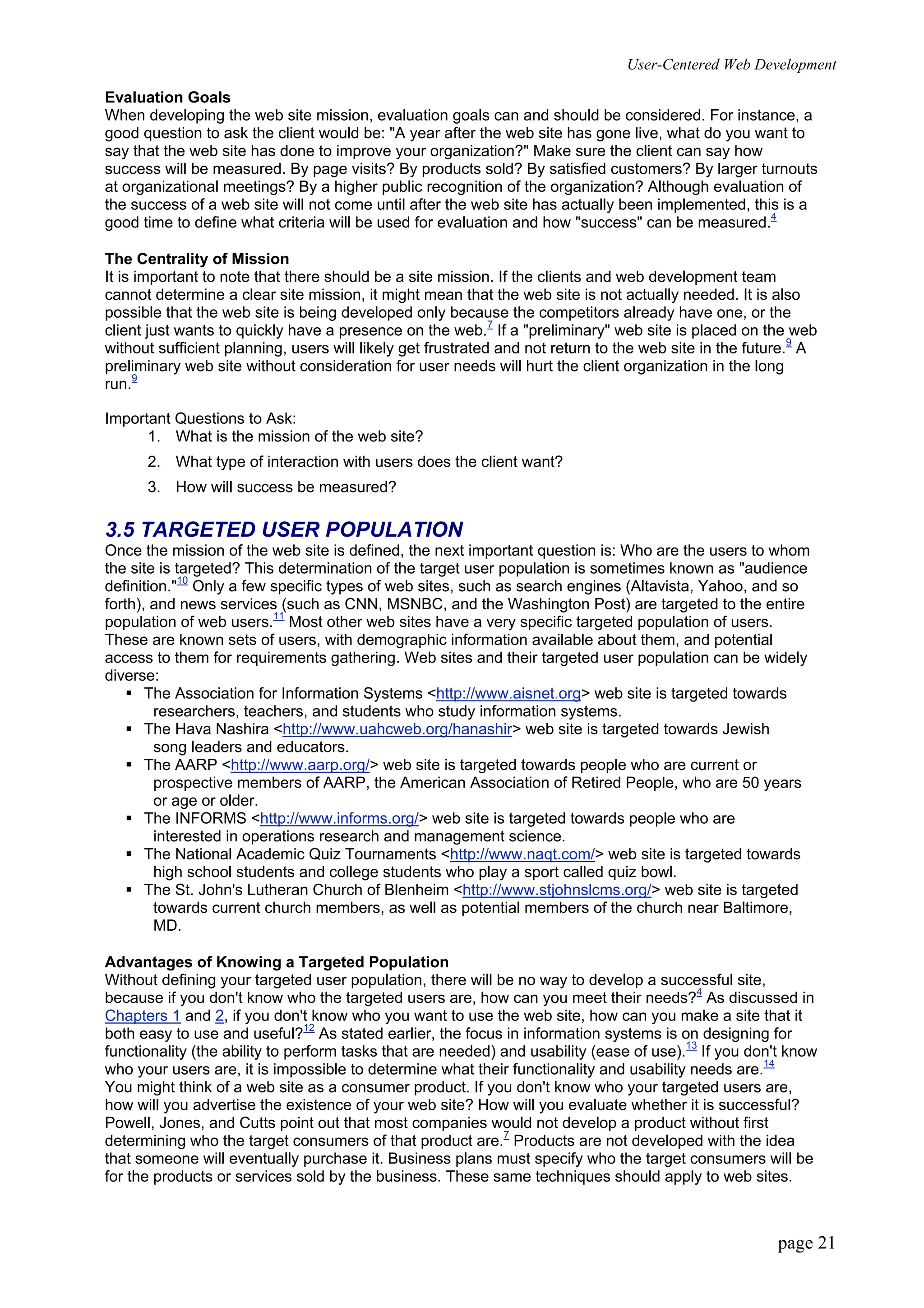 User-Centered Web Development
page 21
Evaluation Goals
When developing the web site mission, evaluation goals can and should be considered. For instance, a
good question to ask the client would be: "A year after the web site has gone live, what do you want to
say that the web site has done to improve your organization?" Make sure the client can say how
success will be measured. By page visits? By products sold? By satisfied customers? By larger turnouts
at organizational meetings? By a higher public recognition of the organization? Although evaluation of
the success of a web site will not come until after the web site has actually been implemented, this is a
good time to define what criteria will be used for evaluation and how "success" can be measured.4
The Centrality of Mission
It is important to note that there should be a site mission. If the clients and web development team
cannot determine a clear site mission, it might mean that the web site is not actually needed. It is also
possible that the web site is being developed only because the competitors already have one, or the
client just wants to quickly have a presence on the web.7
If a "preliminary" web site is placed on the web
without sufficient planning, users will likely get frustrated and not return to the web site in the future.9
A
preliminary web site without consideration for user needs will hurt the client organization in the long
run.9
Important Questions to Ask:
1. What is the mission of the web site?
2. What type of interaction with users does the client want?
3. How will success be measured?
3.5 TARGETED USER POPULATION
Once the mission of the web site is defined, the next important question is: Who are the users to whom
the site is targeted? This determination of the target user population is sometimes known as "audience
definition."10
Only a few specific types of web sites, such as search engines (Altavista, Yahoo, and so
forth), and news services (such as CNN, MSNBC, and the Washington Post) are targeted to the entire
population of web users.11
Most other web sites have a very specific targeted population of users.
These are known sets of users, with demographic information available about them, and potential
access to them for requirements gathering. Web sites and their targeted user population can be widely
diverse:
ƒ The Association for Information Systems <http://www.aisnet.org> web site is targeted towards
researchers, teachers, and students who study information systems.
ƒ The Hava Nashira <http://www.uahcweb.org/hanashir> web site is targeted towards Jewish
song leaders and educators.
ƒ The AARP <http://www.aarp.org/> web site is targeted towards people who are current or
prospective members of AARP, the American Association of Retired People, who are 50 years
or age or older.
ƒ The INFORMS <http://www.informs.org/> web site is targeted towards people who are
interested in operations research and management science.
ƒ The National Academic Quiz Tournaments <http://www.naqt.com/> web site is targeted towards
high school students and college students who play a sport called quiz bowl.
ƒ The St. John's Lutheran Church of Blenheim <http://www.stjohnslcms.org/> web site is targeted
towards current church members, as well as potential members of the church near Baltimore,
MD.
Advantages of Knowing a Targeted Population
Without defining your targeted user population, there will be no way to develop a successful site,
because if you don't know who the targeted users are, how can you meet their needs?4
As discussed in
Chapters 1 and 2, if you don't know who you want to use the web site, how can you make a site that it
both easy to use and useful?12
As stated earlier, the focus in information systems is on designing for
functionality (the ability to perform tasks that are needed) and usability (ease of use).13
If you don't know
who your users are, it is impossible to determine what their functionality and usability needs are.14
You might think of a web site as a consumer product. If you don't know who your targeted users are,
how will you advertise the existence of your web site? How will you evaluate whether it is successful?
Powell, Jones, and Cutts point out that most companies would not develop a product without first
determining who the target consumers of that product are.7
Products are not developed with the idea
that someone will eventually purchase it. Business plans must specify who the target consumers will be
for the products or services sold by the business. These same techniques should apply to web sites.
 