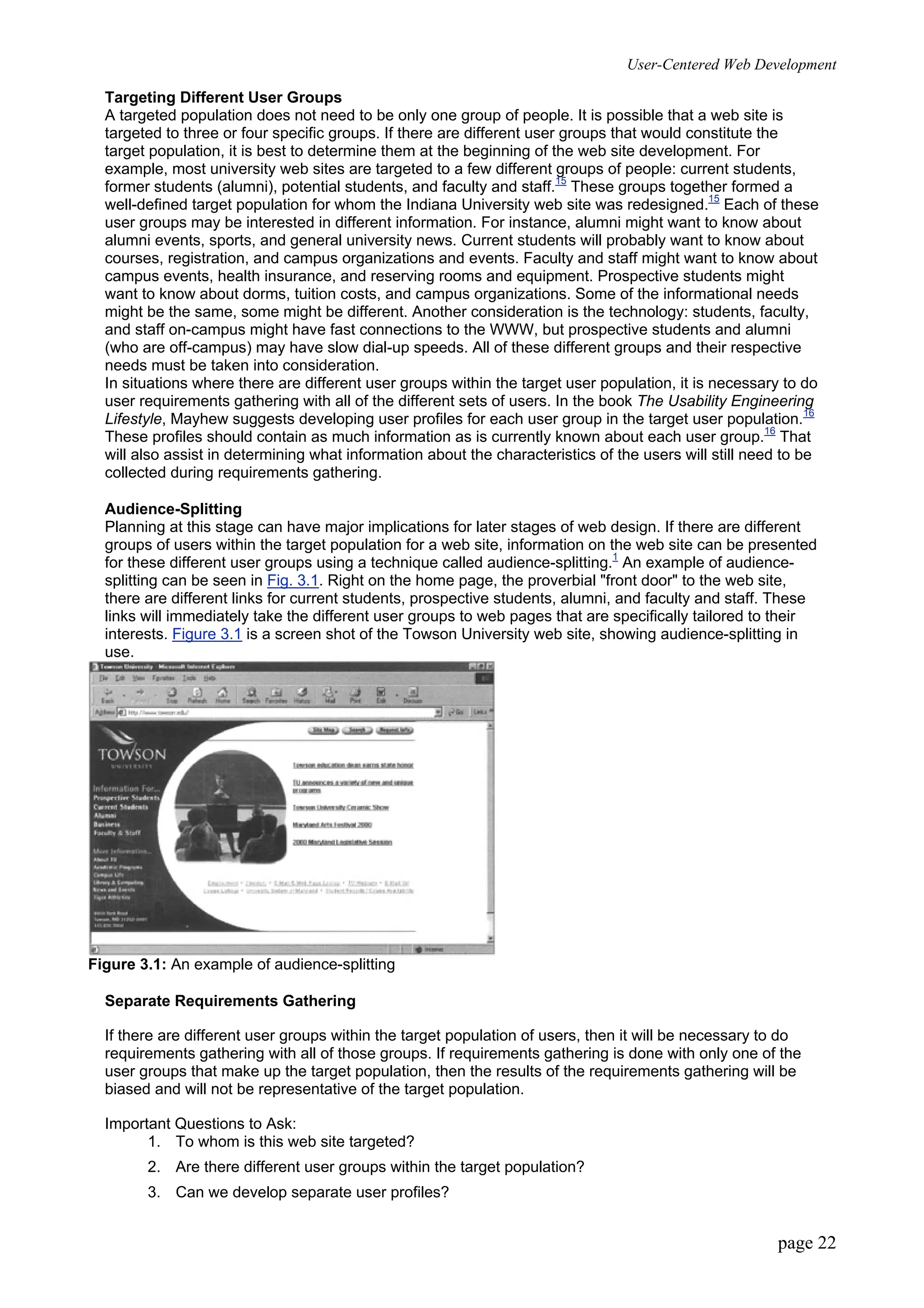 User-Centered Web Development
page 22
Targeting Different User Groups
A targeted population does not need to be only one group of people. It is possible that a web site is
targeted to three or four specific groups. If there are different user groups that would constitute the
target population, it is best to determine them at the beginning of the web site development. For
example, most university web sites are targeted to a few different groups of people: current students,
former students (alumni), potential students, and faculty and staff.15
These groups together formed a
well-defined target population for whom the Indiana University web site was redesigned.15
Each of these
user groups may be interested in different information. For instance, alumni might want to know about
alumni events, sports, and general university news. Current students will probably want to know about
courses, registration, and campus organizations and events. Faculty and staff might want to know about
campus events, health insurance, and reserving rooms and equipment. Prospective students might
want to know about dorms, tuition costs, and campus organizations. Some of the informational needs
might be the same, some might be different. Another consideration is the technology: students, faculty,
and staff on-campus might have fast connections to the WWW, but prospective students and alumni
(who are off-campus) may have slow dial-up speeds. All of these different groups and their respective
needs must be taken into consideration.
In situations where there are different user groups within the target user population, it is necessary to do
user requirements gathering with all of the different sets of users. In the book The Usability Engineering
Lifestyle, Mayhew suggests developing user profiles for each user group in the target user population.16
These profiles should contain as much information as is currently known about each user group.16
That
will also assist in determining what information about the characteristics of the users will still need to be
collected during requirements gathering.
Audience-Splitting
Planning at this stage can have major implications for later stages of web design. If there are different
groups of users within the target population for a web site, information on the web site can be presented
for these different user groups using a technique called audience-splitting.1
An example of audience-
splitting can be seen in Fig. 3.1. Right on the home page, the proverbial "front door" to the web site,
there are different links for current students, prospective students, alumni, and faculty and staff. These
links will immediately take the different user groups to web pages that are specifically tailored to their
interests. Figure 3.1 is a screen shot of the Towson University web site, showing audience-splitting in
use.
Figure 3.1: An example of audience-splitting
Separate Requirements Gathering
If there are different user groups within the target population of users, then it will be necessary to do
requirements gathering with all of those groups. If requirements gathering is done with only one of the
user groups that make up the target population, then the results of the requirements gathering will be
biased and will not be representative of the target population.
Important Questions to Ask:
1. To whom is this web site targeted?
2. Are there different user groups within the target population?
3. Can we develop separate user profiles?
 