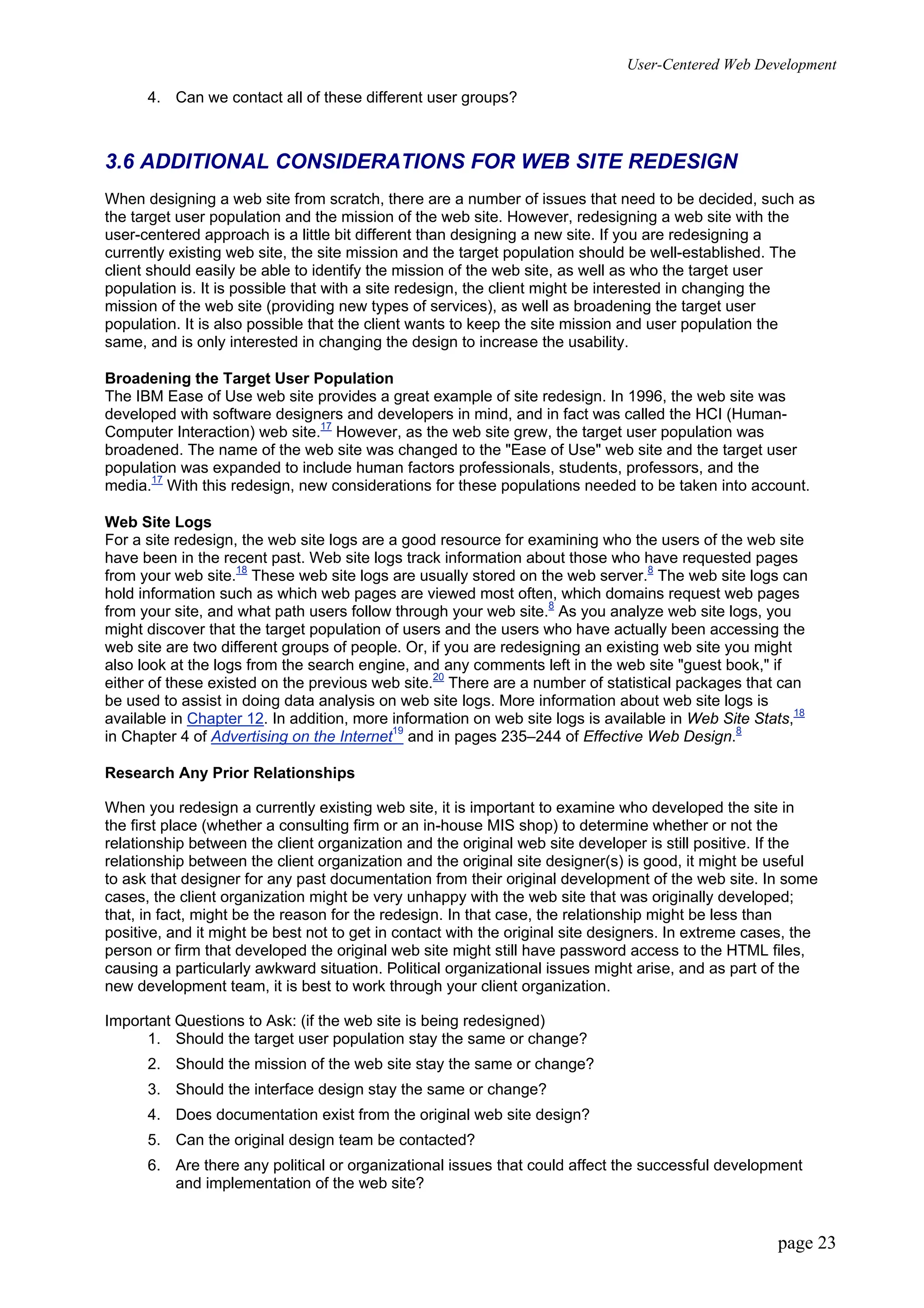 User-Centered Web Development
page 23
4. Can we contact all of these different user groups?
3.6 ADDITIONAL CONSIDERATIONS FOR WEB SITE REDESIGN
When designing a web site from scratch, there are a number of issues that need to be decided, such as
the target user population and the mission of the web site. However, redesigning a web site with the
user-centered approach is a little bit different than designing a new site. If you are redesigning a
currently existing web site, the site mission and the target population should be well-established. The
client should easily be able to identify the mission of the web site, as well as who the target user
population is. It is possible that with a site redesign, the client might be interested in changing the
mission of the web site (providing new types of services), as well as broadening the target user
population. It is also possible that the client wants to keep the site mission and user population the
same, and is only interested in changing the design to increase the usability.
Broadening the Target User Population
The IBM Ease of Use web site provides a great example of site redesign. In 1996, the web site was
developed with software designers and developers in mind, and in fact was called the HCI (Human-
Computer Interaction) web site.17
However, as the web site grew, the target user population was
broadened. The name of the web site was changed to the "Ease of Use" web site and the target user
population was expanded to include human factors professionals, students, professors, and the
media.17
With this redesign, new considerations for these populations needed to be taken into account.
Web Site Logs
For a site redesign, the web site logs are a good resource for examining who the users of the web site
have been in the recent past. Web site logs track information about those who have requested pages
from your web site.18
These web site logs are usually stored on the web server.8
The web site logs can
hold information such as which web pages are viewed most often, which domains request web pages
from your site, and what path users follow through your web site.8
As you analyze web site logs, you
might discover that the target population of users and the users who have actually been accessing the
web site are two different groups of people. Or, if you are redesigning an existing web site you might
also look at the logs from the search engine, and any comments left in the web site "guest book," if
either of these existed on the previous web site.20
There are a number of statistical packages that can
be used to assist in doing data analysis on web site logs. More information about web site logs is
available in Chapter 12. In addition, more information on web site logs is available in Web Site Stats,18
in Chapter 4 of Advertising on the Internet19
and in pages 235–244 of Effective Web Design.8
Research Any Prior Relationships
When you redesign a currently existing web site, it is important to examine who developed the site in
the first place (whether a consulting firm or an in-house MIS shop) to determine whether or not the
relationship between the client organization and the original web site developer is still positive. If the
relationship between the client organization and the original site designer(s) is good, it might be useful
to ask that designer for any past documentation from their original development of the web site. In some
cases, the client organization might be very unhappy with the web site that was originally developed;
that, in fact, might be the reason for the redesign. In that case, the relationship might be less than
positive, and it might be best not to get in contact with the original site designers. In extreme cases, the
person or firm that developed the original web site might still have password access to the HTML files,
causing a particularly awkward situation. Political organizational issues might arise, and as part of the
new development team, it is best to work through your client organization.
Important Questions to Ask: (if the web site is being redesigned)
1. Should the target user population stay the same or change?
2. Should the mission of the web site stay the same or change?
3. Should the interface design stay the same or change?
4. Does documentation exist from the original web site design?
5. Can the original design team be contacted?
6. Are there any political or organizational issues that could affect the successful development
and implementation of the web site?
 