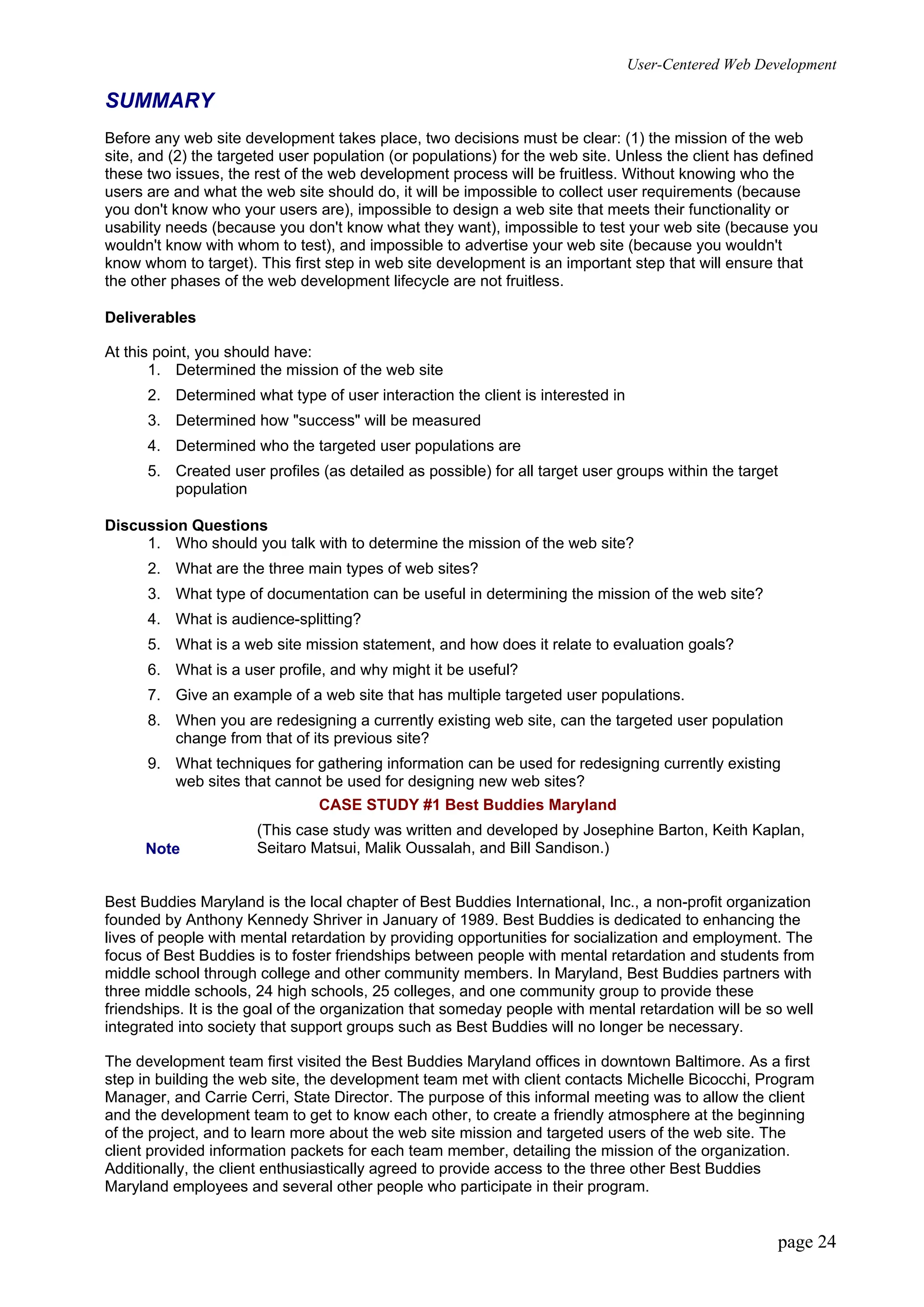 User-Centered Web Development
page 24
SUMMARY
Before any web site development takes place, two decisions must be clear: (1) the mission of the web
site, and (2) the targeted user population (or populations) for the web site. Unless the client has defined
these two issues, the rest of the web development process will be fruitless. Without knowing who the
users are and what the web site should do, it will be impossible to collect user requirements (because
you don't know who your users are), impossible to design a web site that meets their functionality or
usability needs (because you don't know what they want), impossible to test your web site (because you
wouldn't know with whom to test), and impossible to advertise your web site (because you wouldn't
know whom to target). This first step in web site development is an important step that will ensure that
the other phases of the web development lifecycle are not fruitless.
Deliverables
At this point, you should have:
1. Determined the mission of the web site
2. Determined what type of user interaction the client is interested in
3. Determined how "success" will be measured
4. Determined who the targeted user populations are
5. Created user profiles (as detailed as possible) for all target user groups within the target
population
Discussion Questions
1. Who should you talk with to determine the mission of the web site?
2. What are the three main types of web sites?
3. What type of documentation can be useful in determining the mission of the web site?
4. What is audience-splitting?
5. What is a web site mission statement, and how does it relate to evaluation goals?
6. What is a user profile, and why might it be useful?
7. Give an example of a web site that has multiple targeted user populations.
8. When you are redesigning a currently existing web site, can the targeted user population
change from that of its previous site?
9. What techniques for gathering information can be used for redesigning currently existing
web sites that cannot be used for designing new web sites?
CASE STUDY #1 Best Buddies Maryland
Note
(This case study was written and developed by Josephine Barton, Keith Kaplan,
Seitaro Matsui, Malik Oussalah, and Bill Sandison.)
Best Buddies Maryland is the local chapter of Best Buddies International, Inc., a non-profit organization
founded by Anthony Kennedy Shriver in January of 1989. Best Buddies is dedicated to enhancing the
lives of people with mental retardation by providing opportunities for socialization and employment. The
focus of Best Buddies is to foster friendships between people with mental retardation and students from
middle school through college and other community members. In Maryland, Best Buddies partners with
three middle schools, 24 high schools, 25 colleges, and one community group to provide these
friendships. It is the goal of the organization that someday people with mental retardation will be so well
integrated into society that support groups such as Best Buddies will no longer be necessary.
The development team first visited the Best Buddies Maryland offices in downtown Baltimore. As a first
step in building the web site, the development team met with client contacts Michelle Bicocchi, Program
Manager, and Carrie Cerri, State Director. The purpose of this informal meeting was to allow the client
and the development team to get to know each other, to create a friendly atmosphere at the beginning
of the project, and to learn more about the web site mission and targeted users of the web site. The
client provided information packets for each team member, detailing the mission of the organization.
Additionally, the client enthusiastically agreed to provide access to the three other Best Buddies
Maryland employees and several other people who participate in their program.
 