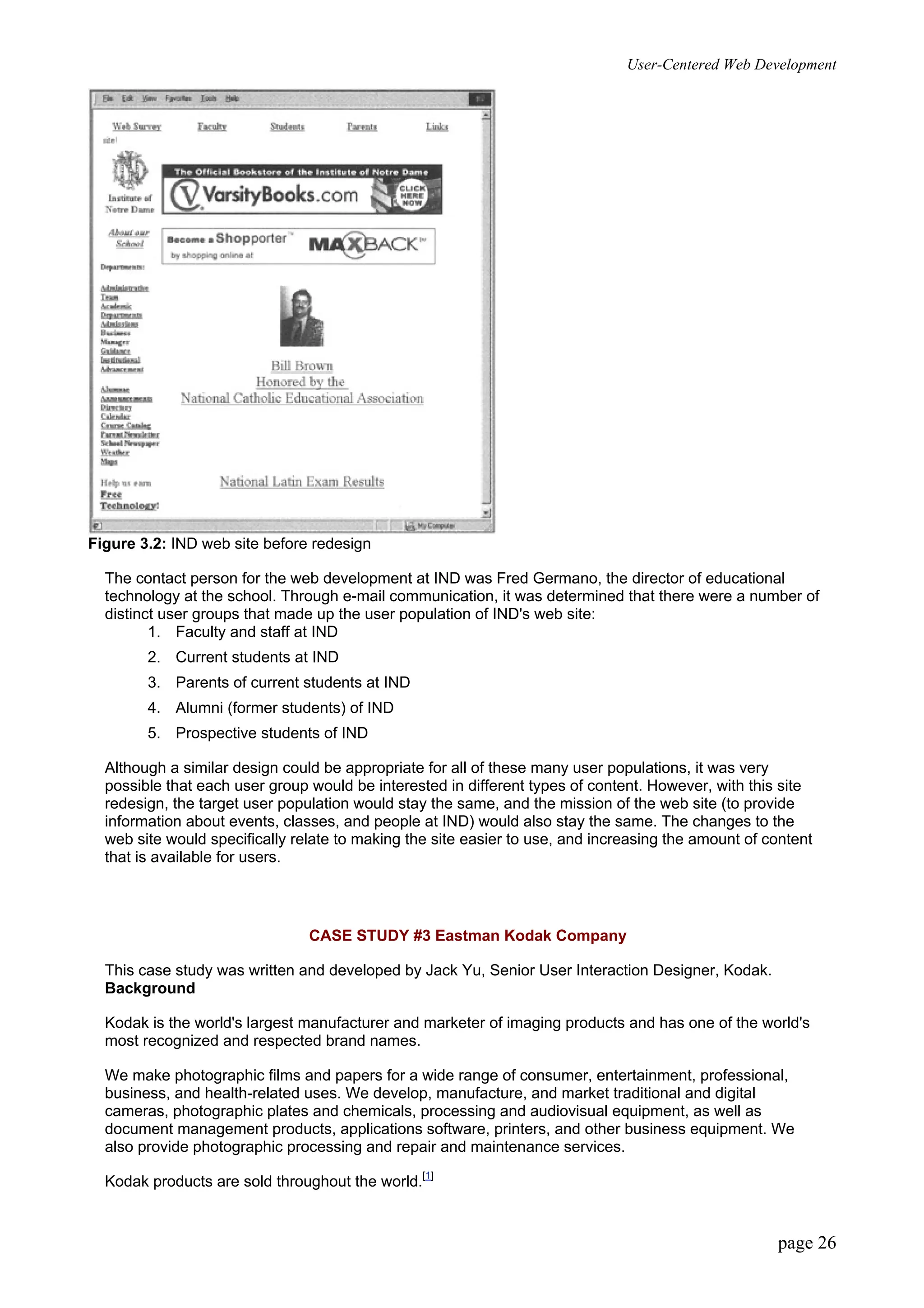 User-Centered Web Development
page 26
Figure 3.2: IND web site before redesign
The contact person for the web development at IND was Fred Germano, the director of educational
technology at the school. Through e-mail communication, it was determined that there were a number of
distinct user groups that made up the user population of IND's web site:
1. Faculty and staff at IND
2. Current students at IND
3. Parents of current students at IND
4. Alumni (former students) of IND
5. Prospective students of IND
Although a similar design could be appropriate for all of these many user populations, it was very
possible that each user group would be interested in different types of content. However, with this site
redesign, the target user population would stay the same, and the mission of the web site (to provide
information about events, classes, and people at IND) would also stay the same. The changes to the
web site would specifically relate to making the site easier to use, and increasing the amount of content
that is available for users.
CASE STUDY #3 Eastman Kodak Company
This case study was written and developed by Jack Yu, Senior User Interaction Designer, Kodak.
Background
Kodak is the world's largest manufacturer and marketer of imaging products and has one of the world's
most recognized and respected brand names.
We make photographic films and papers for a wide range of consumer, entertainment, professional,
business, and health-related uses. We develop, manufacture, and market traditional and digital
cameras, photographic plates and chemicals, processing and audiovisual equipment, as well as
document management products, applications software, printers, and other business equipment. We
also provide photographic processing and repair and maintenance services.
Kodak products are sold throughout the world.[1]
 