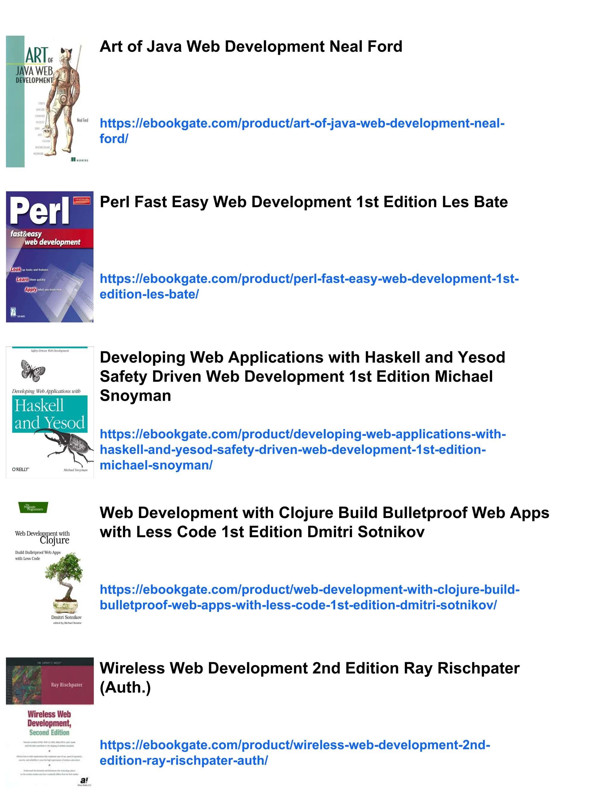 Art of Java Web Development Neal Ford
https://ebookgate.com/product/art-of-java-web-development-neal-
ford/
Perl Fast Easy Web Development 1st Edition Les Bate
https://ebookgate.com/product/perl-fast-easy-web-development-1st-
edition-les-bate/
Developing Web Applications with Haskell and Yesod
Safety Driven Web Development 1st Edition Michael
Snoyman
https://ebookgate.com/product/developing-web-applications-with-
haskell-and-yesod-safety-driven-web-development-1st-edition-
michael-snoyman/
Web Development with Clojure Build Bulletproof Web Apps
with Less Code 1st Edition Dmitri Sotnikov
https://ebookgate.com/product/web-development-with-clojure-build-
bulletproof-web-apps-with-less-code-1st-edition-dmitri-sotnikov/
Wireless Web Development 2nd Edition Ray Rischpater
(Auth.)
https://ebookgate.com/product/wireless-web-development-2nd-
edition-ray-rischpater-auth/
 