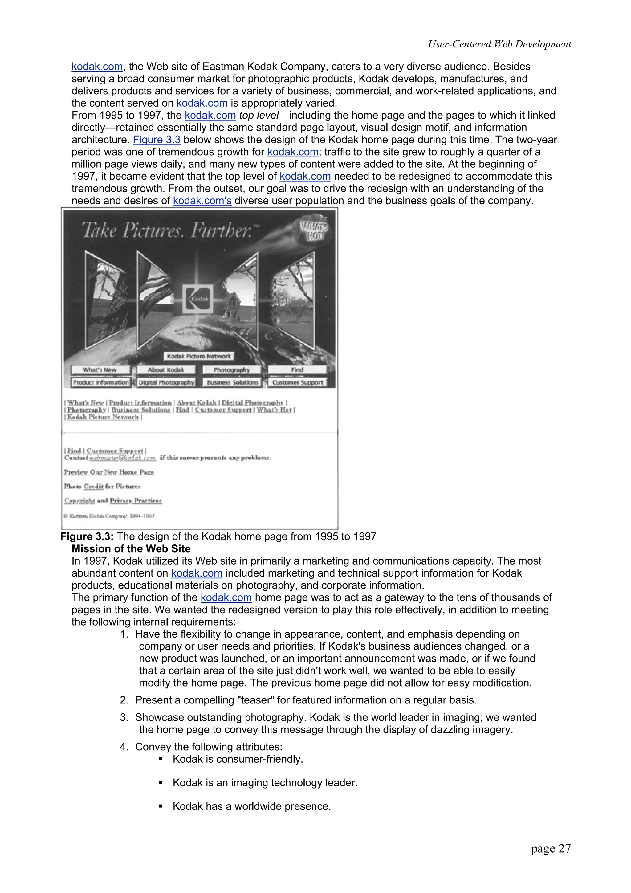 User-Centered Web Development
page 27
kodak.com, the Web site of Eastman Kodak Company, caters to a very diverse audience. Besides
serving a broad consumer market for photographic products, Kodak develops, manufactures, and
delivers products and services for a variety of business, commercial, and work-related applications, and
the content served on kodak.com is appropriately varied.
From 1995 to 1997, the kodak.com top level—including the home page and the pages to which it linked
directly—retained essentially the same standard page layout, visual design motif, and information
architecture. Figure 3.3 below shows the design of the Kodak home page during this time. The two-year
period was one of tremendous growth for kodak.com; traffic to the site grew to roughly a quarter of a
million page views daily, and many new types of content were added to the site. At the beginning of
1997, it became evident that the top level of kodak.com needed to be redesigned to accommodate this
tremendous growth. From the outset, our goal was to drive the redesign with an understanding of the
needs and desires of kodak.com's diverse user population and the business goals of the company.
Figure 3.3: The design of the Kodak home page from 1995 to 1997
Mission of the Web Site
In 1997, Kodak utilized its Web site in primarily a marketing and communications capacity. The most
abundant content on kodak.com included marketing and technical support information for Kodak
products, educational materials on photography, and corporate information.
The primary function of the kodak.com home page was to act as a gateway to the tens of thousands of
pages in the site. We wanted the redesigned version to play this role effectively, in addition to meeting
the following internal requirements:
1. Have the flexibility to change in appearance, content, and emphasis depending on
company or user needs and priorities. If Kodak's business audiences changed, or a
new product was launched, or an important announcement was made, or if we found
that a certain area of the site just didn't work well, we wanted to be able to easily
modify the home page. The previous home page did not allow for easy modification.
2. Present a compelling "teaser" for featured information on a regular basis.
3. Showcase outstanding photography. Kodak is the world leader in imaging; we wanted
the home page to convey this message through the display of dazzling imagery.
4. Convey the following attributes:
ƒ Kodak is consumer-friendly.
ƒ Kodak is an imaging technology leader.
ƒ Kodak has a worldwide presence.
 