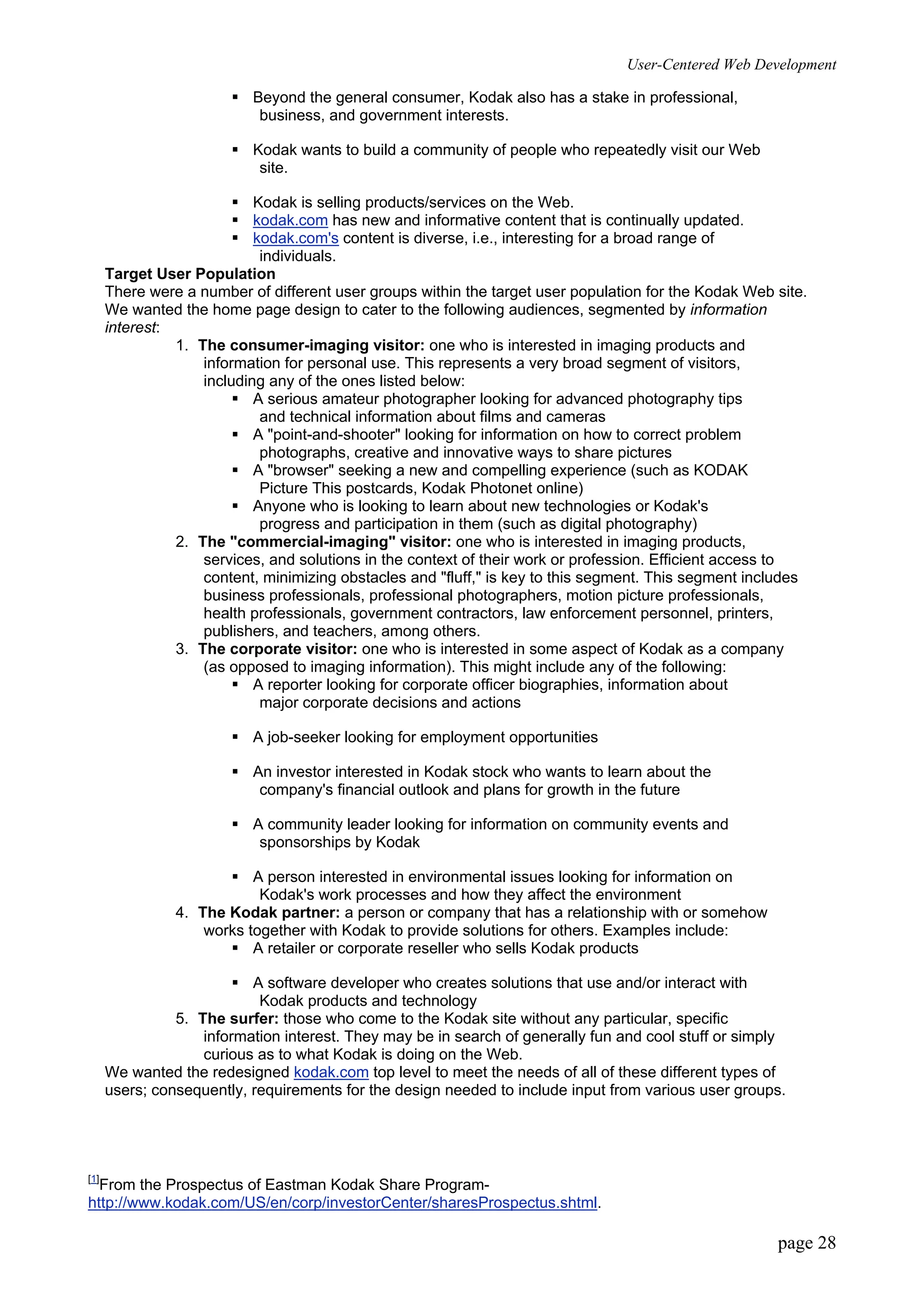 User-Centered Web Development
page 28
ƒ Beyond the general consumer, Kodak also has a stake in professional,
business, and government interests.
ƒ Kodak wants to build a community of people who repeatedly visit our Web
site.
ƒ Kodak is selling products/services on the Web.
ƒ kodak.com has new and informative content that is continually updated.
ƒ kodak.com's content is diverse, i.e., interesting for a broad range of
individuals.
Target User Population
There were a number of different user groups within the target user population for the Kodak Web site.
We wanted the home page design to cater to the following audiences, segmented by information
interest:
1. The consumer-imaging visitor: one who is interested in imaging products and
information for personal use. This represents a very broad segment of visitors,
including any of the ones listed below:
ƒ A serious amateur photographer looking for advanced photography tips
and technical information about films and cameras
ƒ A "point-and-shooter" looking for information on how to correct problem
photographs, creative and innovative ways to share pictures
ƒ A "browser" seeking a new and compelling experience (such as KODAK
Picture This postcards, Kodak Photonet online)
ƒ Anyone who is looking to learn about new technologies or Kodak's
progress and participation in them (such as digital photography)
2. The "commercial-imaging" visitor: one who is interested in imaging products,
services, and solutions in the context of their work or profession. Efficient access to
content, minimizing obstacles and "fluff," is key to this segment. This segment includes
business professionals, professional photographers, motion picture professionals,
health professionals, government contractors, law enforcement personnel, printers,
publishers, and teachers, among others.
3. The corporate visitor: one who is interested in some aspect of Kodak as a company
(as opposed to imaging information). This might include any of the following:
ƒ A reporter looking for corporate officer biographies, information about
major corporate decisions and actions
ƒ A job-seeker looking for employment opportunities
ƒ An investor interested in Kodak stock who wants to learn about the
company's financial outlook and plans for growth in the future
ƒ A community leader looking for information on community events and
sponsorships by Kodak
ƒ A person interested in environmental issues looking for information on
Kodak's work processes and how they affect the environment
4. The Kodak partner: a person or company that has a relationship with or somehow
works together with Kodak to provide solutions for others. Examples include:
ƒ A retailer or corporate reseller who sells Kodak products
ƒ A software developer who creates solutions that use and/or interact with
Kodak products and technology
5. The surfer: those who come to the Kodak site without any particular, specific
information interest. They may be in search of generally fun and cool stuff or simply
curious as to what Kodak is doing on the Web.
We wanted the redesigned kodak.com top level to meet the needs of all of these different types of
users; consequently, requirements for the design needed to include input from various user groups.
[1]
From the Prospectus of Eastman Kodak Share Program-
http://www.kodak.com/US/en/corp/investorCenter/sharesProspectus.shtml.
 