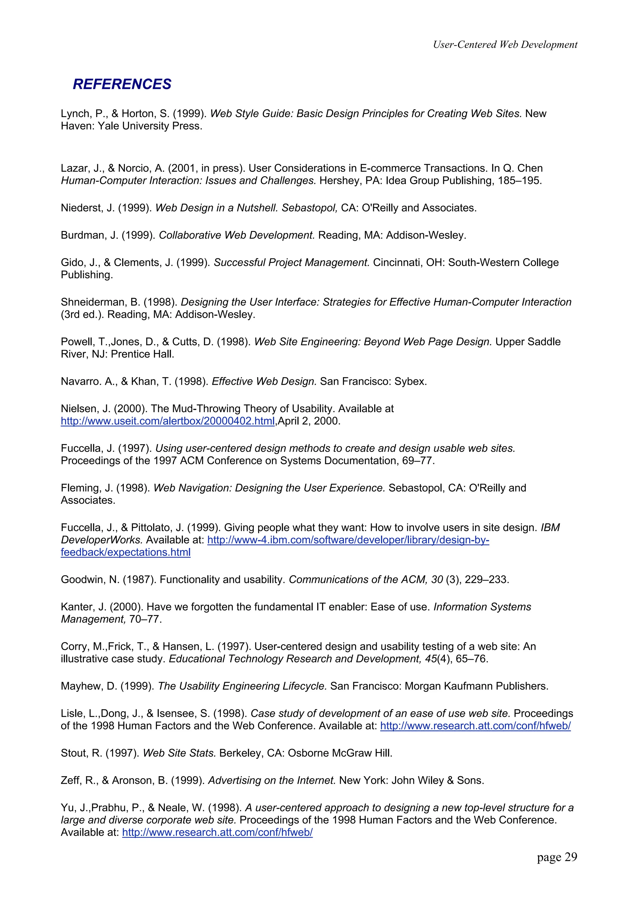User-Centered Web Development
page 29
REFERENCES
Lynch, P., & Horton, S. (1999). Web Style Guide: Basic Design Principles for Creating Web Sites. New
Haven: Yale University Press.
Lazar, J., & Norcio, A. (2001, in press). User Considerations in E-commerce Transactions. In Q. Chen
Human-Computer Interaction: Issues and Challenges. Hershey, PA: Idea Group Publishing, 185–195.
Niederst, J. (1999). Web Design in a Nutshell. Sebastopol, CA: O'Reilly and Associates.
Burdman, J. (1999). Collaborative Web Development. Reading, MA: Addison-Wesley.
Gido, J., & Clements, J. (1999). Successful Project Management. Cincinnati, OH: South-Western College
Publishing.
Shneiderman, B. (1998). Designing the User Interface: Strategies for Effective Human-Computer Interaction
(3rd ed.). Reading, MA: Addison-Wesley.
Powell, T.,Jones, D., & Cutts, D. (1998). Web Site Engineering: Beyond Web Page Design. Upper Saddle
River, NJ: Prentice Hall.
Navarro. A., & Khan, T. (1998). Effective Web Design. San Francisco: Sybex.
Nielsen, J. (2000). The Mud-Throwing Theory of Usability. Available at
http://www.useit.com/alertbox/20000402.html,April 2, 2000.
Fuccella, J. (1997). Using user-centered design methods to create and design usable web sites.
Proceedings of the 1997 ACM Conference on Systems Documentation, 69–77.
Fleming, J. (1998). Web Navigation: Designing the User Experience. Sebastopol, CA: O'Reilly and
Associates.
Fuccella, J., & Pittolato, J. (1999). Giving people what they want: How to involve users in site design. IBM
DeveloperWorks. Available at: http://www-4.ibm.com/software/developer/library/design-by-
feedback/expectations.html
Goodwin, N. (1987). Functionality and usability. Communications of the ACM, 30 (3), 229–233.
Kanter, J. (2000). Have we forgotten the fundamental IT enabler: Ease of use. Information Systems
Management, 70–77.
Corry, M.,Frick, T., & Hansen, L. (1997). User-centered design and usability testing of a web site: An
illustrative case study. Educational Technology Research and Development, 45(4), 65–76.
Mayhew, D. (1999). The Usability Engineering Lifecycle. San Francisco: Morgan Kaufmann Publishers.
Lisle, L.,Dong, J., & Isensee, S. (1998). Case study of development of an ease of use web site. Proceedings
of the 1998 Human Factors and the Web Conference. Available at: http://www.research.att.com/conf/hfweb/
Stout, R. (1997). Web Site Stats. Berkeley, CA: Osborne McGraw Hill.
Zeff, R., & Aronson, B. (1999). Advertising on the Internet. New York: John Wiley & Sons.
Yu, J.,Prabhu, P., & Neale, W. (1998). A user-centered approach to designing a new top-level structure for a
large and diverse corporate web site. Proceedings of the 1998 Human Factors and the Web Conference.
Available at: http://www.research.att.com/conf/hfweb/
 