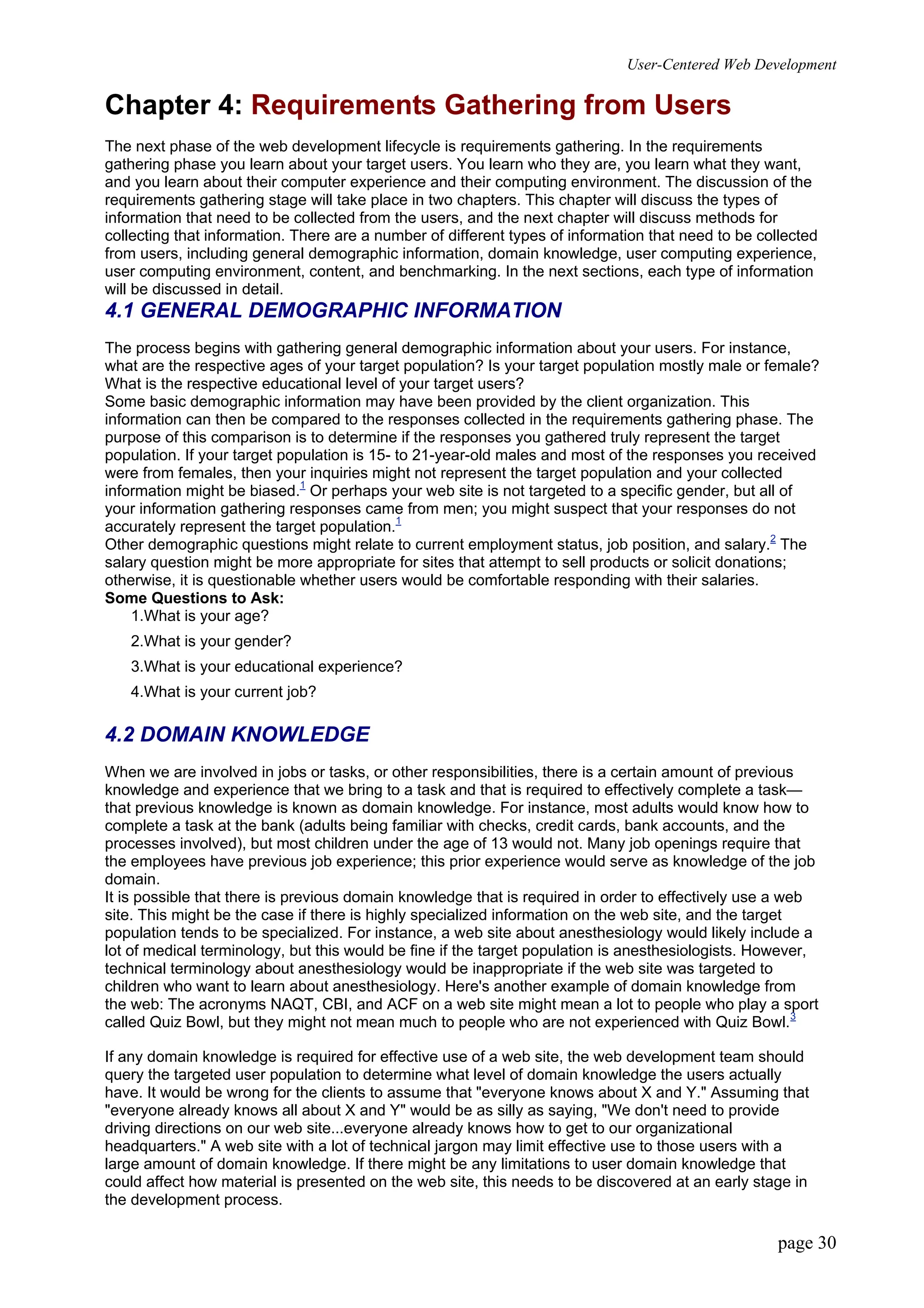 User-Centered Web Development
page 30
Chapter 4: Requirements Gathering from Users
The next phase of the web development lifecycle is requirements gathering. In the requirements
gathering phase you learn about your target users. You learn who they are, you learn what they want,
and you learn about their computer experience and their computing environment. The discussion of the
requirements gathering stage will take place in two chapters. This chapter will discuss the types of
information that need to be collected from the users, and the next chapter will discuss methods for
collecting that information. There are a number of different types of information that need to be collected
from users, including general demographic information, domain knowledge, user computing experience,
user computing environment, content, and benchmarking. In the next sections, each type of information
will be discussed in detail.
4.1 GENERAL DEMOGRAPHIC INFORMATION
The process begins with gathering general demographic information about your users. For instance,
what are the respective ages of your target population? Is your target population mostly male or female?
What is the respective educational level of your target users?
Some basic demographic information may have been provided by the client organization. This
information can then be compared to the responses collected in the requirements gathering phase. The
purpose of this comparison is to determine if the responses you gathered truly represent the target
population. If your target population is 15- to 21-year-old males and most of the responses you received
were from females, then your inquiries might not represent the target population and your collected
information might be biased.1
Or perhaps your web site is not targeted to a specific gender, but all of
your information gathering responses came from men; you might suspect that your responses do not
accurately represent the target population.1
Other demographic questions might relate to current employment status, job position, and salary.2
The
salary question might be more appropriate for sites that attempt to sell products or solicit donations;
otherwise, it is questionable whether users would be comfortable responding with their salaries.
Some Questions to Ask:
1.What is your age?
2.What is your gender?
3.What is your educational experience?
4.What is your current job?
4.2 DOMAIN KNOWLEDGE
When we are involved in jobs or tasks, or other responsibilities, there is a certain amount of previous
knowledge and experience that we bring to a task and that is required to effectively complete a task—
that previous knowledge is known as domain knowledge. For instance, most adults would know how to
complete a task at the bank (adults being familiar with checks, credit cards, bank accounts, and the
processes involved), but most children under the age of 13 would not. Many job openings require that
the employees have previous job experience; this prior experience would serve as knowledge of the job
domain.
It is possible that there is previous domain knowledge that is required in order to effectively use a web
site. This might be the case if there is highly specialized information on the web site, and the target
population tends to be specialized. For instance, a web site about anesthesiology would likely include a
lot of medical terminology, but this would be fine if the target population is anesthesiologists. However,
technical terminology about anesthesiology would be inappropriate if the web site was targeted to
children who want to learn about anesthesiology. Here's another example of domain knowledge from
the web: The acronyms NAQT, CBI, and ACF on a web site might mean a lot to people who play a sport
called Quiz Bowl, but they might not mean much to people who are not experienced with Quiz Bowl.3
If any domain knowledge is required for effective use of a web site, the web development team should
query the targeted user population to determine what level of domain knowledge the users actually
have. It would be wrong for the clients to assume that "everyone knows about X and Y." Assuming that
"everyone already knows all about X and Y" would be as silly as saying, "We don't need to provide
driving directions on our web site...everyone already knows how to get to our organizational
headquarters." A web site with a lot of technical jargon may limit effective use to those users with a
large amount of domain knowledge. If there might be any limitations to user domain knowledge that
could affect how material is presented on the web site, this needs to be discovered at an early stage in
the development process.
 