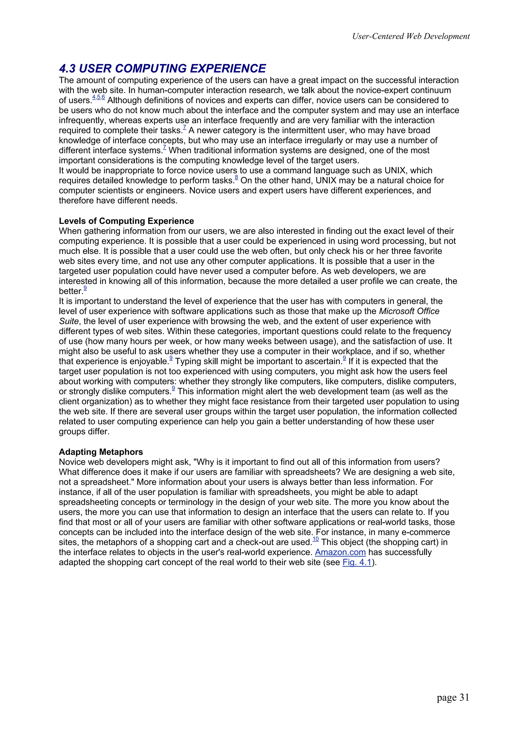 User-Centered Web Development
page 31
4.3 USER COMPUTING EXPERIENCE
The amount of computing experience of the users can have a great impact on the successful interaction
with the web site. In human-computer interaction research, we talk about the novice-expert continuum
of users.4,5,6
Although definitions of novices and experts can differ, novice users can be considered to
be users who do not know much about the interface and the computer system and may use an interface
infrequently, whereas experts use an interface frequently and are very familiar with the interaction
required to complete their tasks.7
A newer category is the intermittent user, who may have broad
knowledge of interface concepts, but who may use an interface irregularly or may use a number of
different interface systems.7
When traditional information systems are designed, one of the most
important considerations is the computing knowledge level of the target users.
It would be inappropriate to force novice users to use a command language such as UNIX, which
requires detailed knowledge to perform tasks.8
On the other hand, UNIX may be a natural choice for
computer scientists or engineers. Novice users and expert users have different experiences, and
therefore have different needs.
Levels of Computing Experience
When gathering information from our users, we are also interested in finding out the exact level of their
computing experience. It is possible that a user could be experienced in using word processing, but not
much else. It is possible that a user could use the web often, but only check his or her three favorite
web sites every time, and not use any other computer applications. It is possible that a user in the
targeted user population could have never used a computer before. As web developers, we are
interested in knowing all of this information, because the more detailed a user profile we can create, the
better.9
It is important to understand the level of experience that the user has with computers in general, the
level of user experience with software applications such as those that make up the Microsoft Office
Suite, the level of user experience with browsing the web, and the extent of user experience with
different types of web sites. Within these categories, important questions could relate to the frequency
of use (how many hours per week, or how many weeks between usage), and the satisfaction of use. It
might also be useful to ask users whether they use a computer in their workplace, and if so, whether
that experience is enjoyable.9
Typing skill might be important to ascertain.9
If it is expected that the
target user population is not too experienced with using computers, you might ask how the users feel
about working with computers: whether they strongly like computers, like computers, dislike computers,
or strongly dislike computers.9
This information might alert the web development team (as well as the
client organization) as to whether they might face resistance from their targeted user population to using
the web site. If there are several user groups within the target user population, the information collected
related to user computing experience can help you gain a better understanding of how these user
groups differ.
Adapting Metaphors
Novice web developers might ask, "Why is it important to find out all of this information from users?
What difference does it make if our users are familiar with spreadsheets? We are designing a web site,
not a spreadsheet." More information about your users is always better than less information. For
instance, if all of the user population is familiar with spreadsheets, you might be able to adapt
spreadsheeting concepts or terminology in the design of your web site. The more you know about the
users, the more you can use that information to design an interface that the users can relate to. If you
find that most or all of your users are familiar with other software applications or real-world tasks, those
concepts can be included into the interface design of the web site. For instance, in many e-commerce
sites, the metaphors of a shopping cart and a check-out are used.10
This object (the shopping cart) in
the interface relates to objects in the user's real-world experience. Amazon.com has successfully
adapted the shopping cart concept of the real world to their web site (see Fig. 4.1).
 