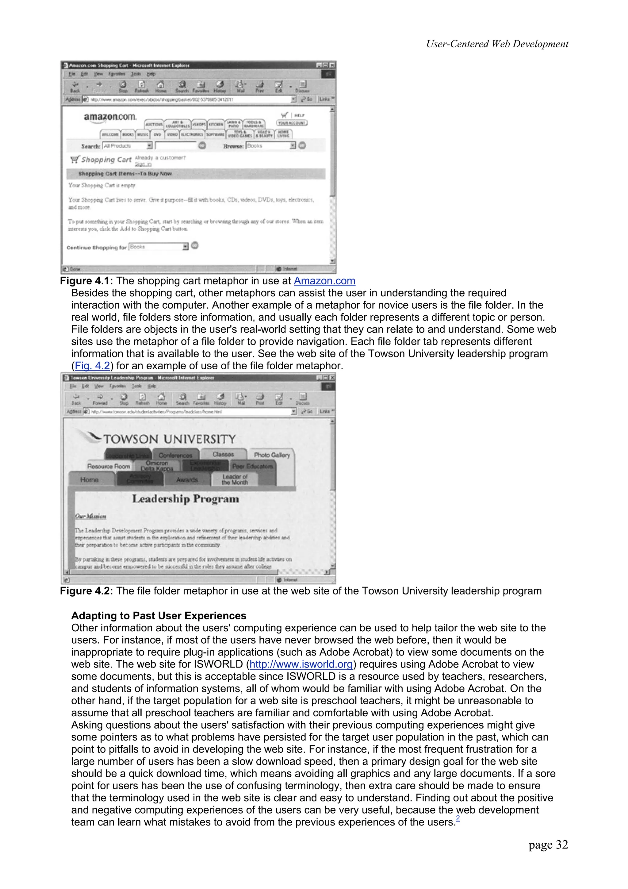 User-Centered Web Development
page 32
Figure 4.1: The shopping cart metaphor in use at Amazon.com
Besides the shopping cart, other metaphors can assist the user in understanding the required
interaction with the computer. Another example of a metaphor for novice users is the file folder. In the
real world, file folders store information, and usually each folder represents a different topic or person.
File folders are objects in the user's real-world setting that they can relate to and understand. Some web
sites use the metaphor of a file folder to provide navigation. Each file folder tab represents different
information that is available to the user. See the web site of the Towson University leadership program
(Fig. 4.2) for an example of use of the file folder metaphor.
Figure 4.2: The file folder metaphor in use at the web site of the Towson University leadership program
Adapting to Past User Experiences
Other information about the users' computing experience can be used to help tailor the web site to the
users. For instance, if most of the users have never browsed the web before, then it would be
inappropriate to require plug-in applications (such as Adobe Acrobat) to view some documents on the
web site. The web site for ISWORLD (http://www.isworld.org) requires using Adobe Acrobat to view
some documents, but this is acceptable since ISWORLD is a resource used by teachers, researchers,
and students of information systems, all of whom would be familiar with using Adobe Acrobat. On the
other hand, if the target population for a web site is preschool teachers, it might be unreasonable to
assume that all preschool teachers are familiar and comfortable with using Adobe Acrobat.
Asking questions about the users' satisfaction with their previous computing experiences might give
some pointers as to what problems have persisted for the target user population in the past, which can
point to pitfalls to avoid in developing the web site. For instance, if the most frequent frustration for a
large number of users has been a slow download speed, then a primary design goal for the web site
should be a quick download time, which means avoiding all graphics and any large documents. If a sore
point for users has been the use of confusing terminology, then extra care should be made to ensure
that the terminology used in the web site is clear and easy to understand. Finding out about the positive
and negative computing experiences of the users can be very useful, because the web development
team can learn what mistakes to avoid from the previous experiences of the users.2
 