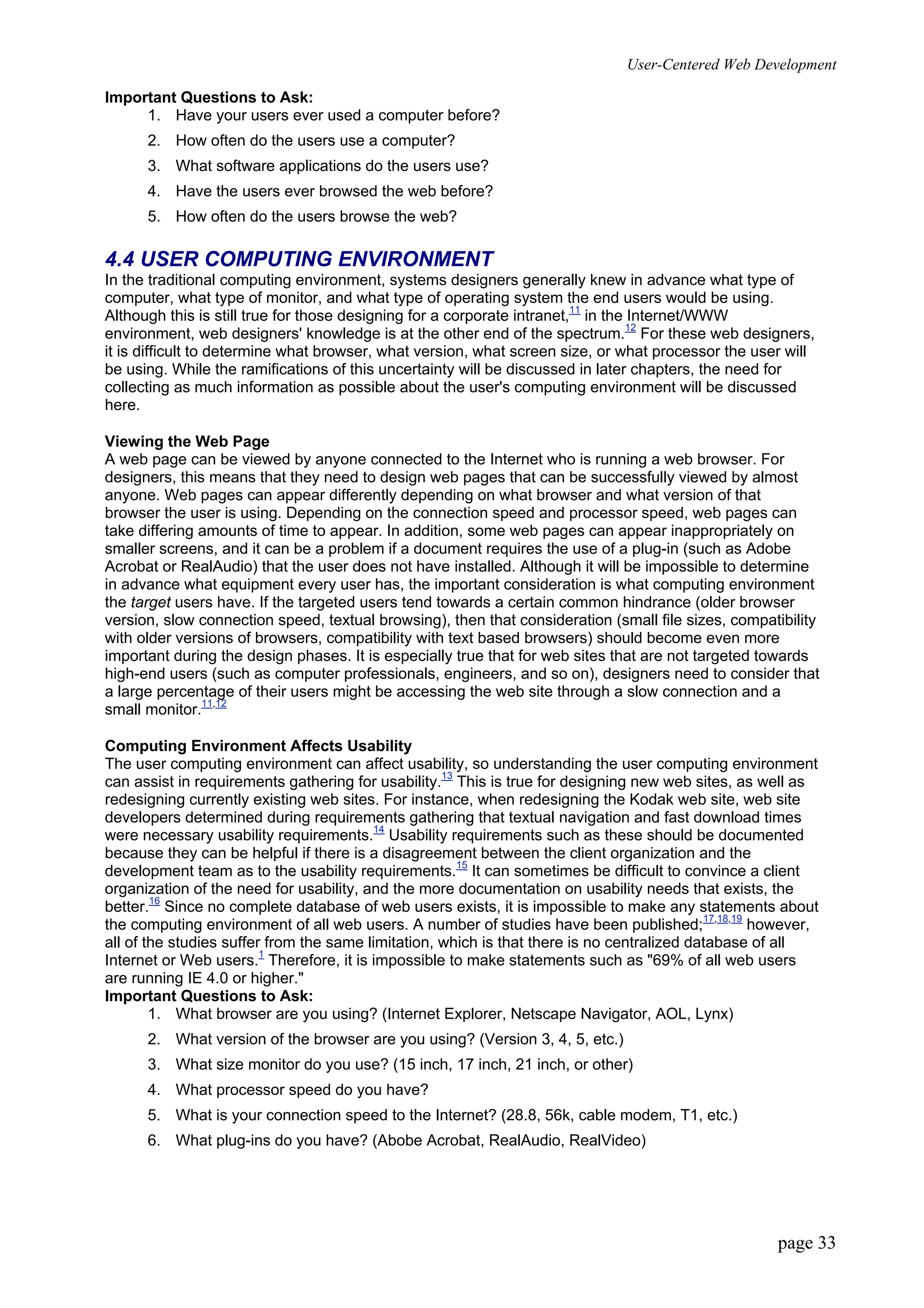 User-Centered Web Development
page 33
Important Questions to Ask:
1. Have your users ever used a computer before?
2. How often do the users use a computer?
3. What software applications do the users use?
4. Have the users ever browsed the web before?
5. How often do the users browse the web?
4.4 USER COMPUTING ENVIRONMENT
In the traditional computing environment, systems designers generally knew in advance what type of
computer, what type of monitor, and what type of operating system the end users would be using.
Although this is still true for those designing for a corporate intranet,11
in the Internet/WWW
environment, web designers' knowledge is at the other end of the spectrum.12
For these web designers,
it is difficult to determine what browser, what version, what screen size, or what processor the user will
be using. While the ramifications of this uncertainty will be discussed in later chapters, the need for
collecting as much information as possible about the user's computing environment will be discussed
here.
Viewing the Web Page
A web page can be viewed by anyone connected to the Internet who is running a web browser. For
designers, this means that they need to design web pages that can be successfully viewed by almost
anyone. Web pages can appear differently depending on what browser and what version of that
browser the user is using. Depending on the connection speed and processor speed, web pages can
take differing amounts of time to appear. In addition, some web pages can appear inappropriately on
smaller screens, and it can be a problem if a document requires the use of a plug-in (such as Adobe
Acrobat or RealAudio) that the user does not have installed. Although it will be impossible to determine
in advance what equipment every user has, the important consideration is what computing environment
the target users have. If the targeted users tend towards a certain common hindrance (older browser
version, slow connection speed, textual browsing), then that consideration (small file sizes, compatibility
with older versions of browsers, compatibility with text based browsers) should become even more
important during the design phases. It is especially true that for web sites that are not targeted towards
high-end users (such as computer professionals, engineers, and so on), designers need to consider that
a large percentage of their users might be accessing the web site through a slow connection and a
small monitor.11,12
Computing Environment Affects Usability
The user computing environment can affect usability, so understanding the user computing environment
can assist in requirements gathering for usability.13
This is true for designing new web sites, as well as
redesigning currently existing web sites. For instance, when redesigning the Kodak web site, web site
developers determined during requirements gathering that textual navigation and fast download times
were necessary usability requirements.14
Usability requirements such as these should be documented
because they can be helpful if there is a disagreement between the client organization and the
development team as to the usability requirements.15
It can sometimes be difficult to convince a client
organization of the need for usability, and the more documentation on usability needs that exists, the
better.16
Since no complete database of web users exists, it is impossible to make any statements about
the computing environment of all web users. A number of studies have been published;17,18,19
however,
all of the studies suffer from the same limitation, which is that there is no centralized database of all
Internet or Web users.1
Therefore, it is impossible to make statements such as "69% of all web users
are running IE 4.0 or higher."
Important Questions to Ask:
1. What browser are you using? (Internet Explorer, Netscape Navigator, AOL, Lynx)
2. What version of the browser are you using? (Version 3, 4, 5, etc.)
3. What size monitor do you use? (15 inch, 17 inch, 21 inch, or other)
4. What processor speed do you have?
5. What is your connection speed to the Internet? (28.8, 56k, cable modem, T1, etc.)
6. What plug-ins do you have? (Abobe Acrobat, RealAudio, RealVideo)
 