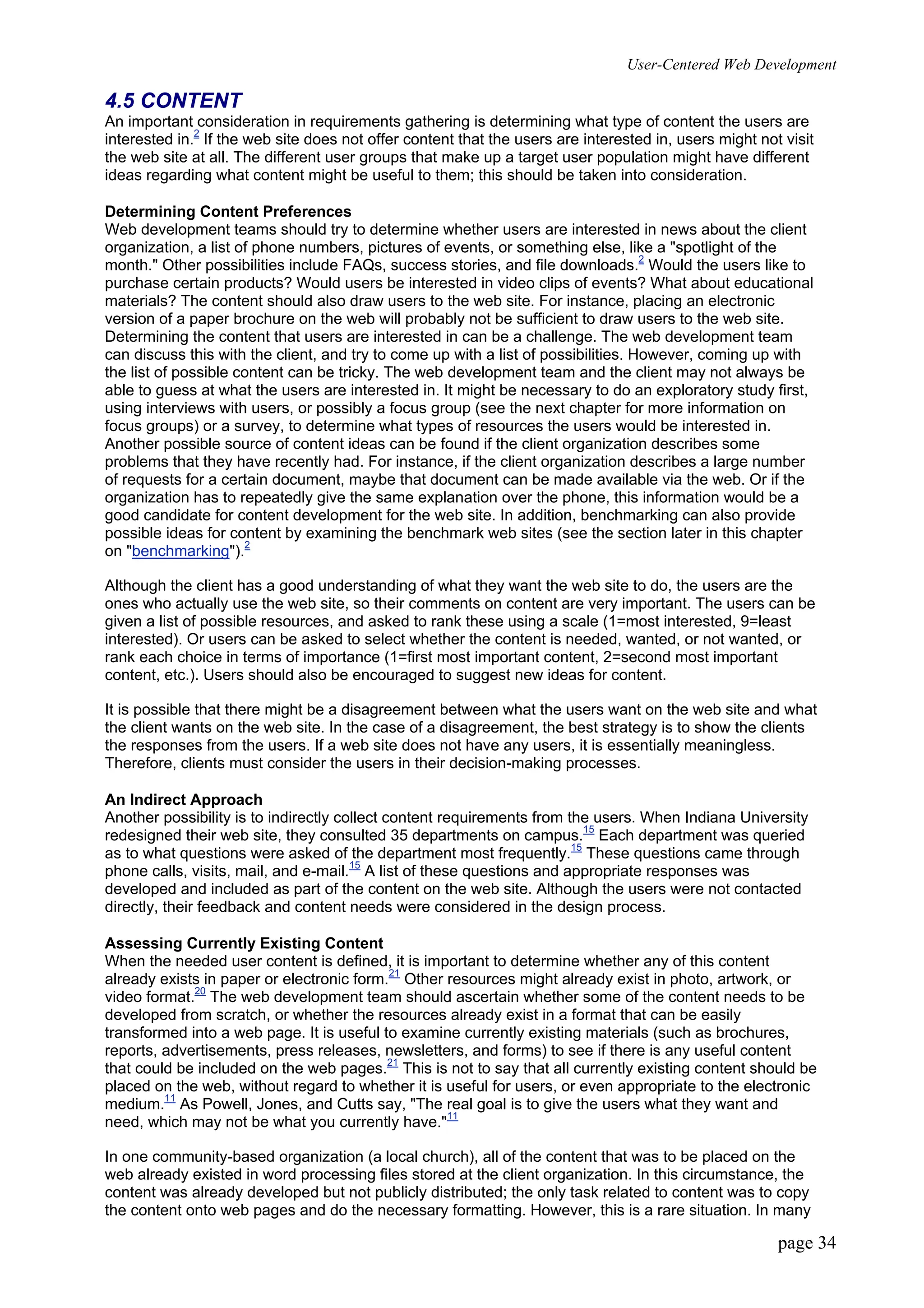 User-Centered Web Development
page 34
4.5 CONTENT
An important consideration in requirements gathering is determining what type of content the users are
interested in.2
If the web site does not offer content that the users are interested in, users might not visit
the web site at all. The different user groups that make up a target user population might have different
ideas regarding what content might be useful to them; this should be taken into consideration.
Determining Content Preferences
Web development teams should try to determine whether users are interested in news about the client
organization, a list of phone numbers, pictures of events, or something else, like a "spotlight of the
month." Other possibilities include FAQs, success stories, and file downloads.2
Would the users like to
purchase certain products? Would users be interested in video clips of events? What about educational
materials? The content should also draw users to the web site. For instance, placing an electronic
version of a paper brochure on the web will probably not be sufficient to draw users to the web site.
Determining the content that users are interested in can be a challenge. The web development team
can discuss this with the client, and try to come up with a list of possibilities. However, coming up with
the list of possible content can be tricky. The web development team and the client may not always be
able to guess at what the users are interested in. It might be necessary to do an exploratory study first,
using interviews with users, or possibly a focus group (see the next chapter for more information on
focus groups) or a survey, to determine what types of resources the users would be interested in.
Another possible source of content ideas can be found if the client organization describes some
problems that they have recently had. For instance, if the client organization describes a large number
of requests for a certain document, maybe that document can be made available via the web. Or if the
organization has to repeatedly give the same explanation over the phone, this information would be a
good candidate for content development for the web site. In addition, benchmarking can also provide
possible ideas for content by examining the benchmark web sites (see the section later in this chapter
on "benchmarking").2
Although the client has a good understanding of what they want the web site to do, the users are the
ones who actually use the web site, so their comments on content are very important. The users can be
given a list of possible resources, and asked to rank these using a scale (1=most interested, 9=least
interested). Or users can be asked to select whether the content is needed, wanted, or not wanted, or
rank each choice in terms of importance (1=first most important content, 2=second most important
content, etc.). Users should also be encouraged to suggest new ideas for content.
It is possible that there might be a disagreement between what the users want on the web site and what
the client wants on the web site. In the case of a disagreement, the best strategy is to show the clients
the responses from the users. If a web site does not have any users, it is essentially meaningless.
Therefore, clients must consider the users in their decision-making processes.
An Indirect Approach
Another possibility is to indirectly collect content requirements from the users. When Indiana University
redesigned their web site, they consulted 35 departments on campus.15
Each department was queried
as to what questions were asked of the department most frequently.15
These questions came through
phone calls, visits, mail, and e-mail.15
A list of these questions and appropriate responses was
developed and included as part of the content on the web site. Although the users were not contacted
directly, their feedback and content needs were considered in the design process.
Assessing Currently Existing Content
When the needed user content is defined, it is important to determine whether any of this content
already exists in paper or electronic form.21
Other resources might already exist in photo, artwork, or
video format.20
The web development team should ascertain whether some of the content needs to be
developed from scratch, or whether the resources already exist in a format that can be easily
transformed into a web page. It is useful to examine currently existing materials (such as brochures,
reports, advertisements, press releases, newsletters, and forms) to see if there is any useful content
that could be included on the web pages.21
This is not to say that all currently existing content should be
placed on the web, without regard to whether it is useful for users, or even appropriate to the electronic
medium.11
As Powell, Jones, and Cutts say, "The real goal is to give the users what they want and
need, which may not be what you currently have."11
In one community-based organization (a local church), all of the content that was to be placed on the
web already existed in word processing files stored at the client organization. In this circumstance, the
content was already developed but not publicly distributed; the only task related to content was to copy
the content onto web pages and do the necessary formatting. However, this is a rare situation. In many
 