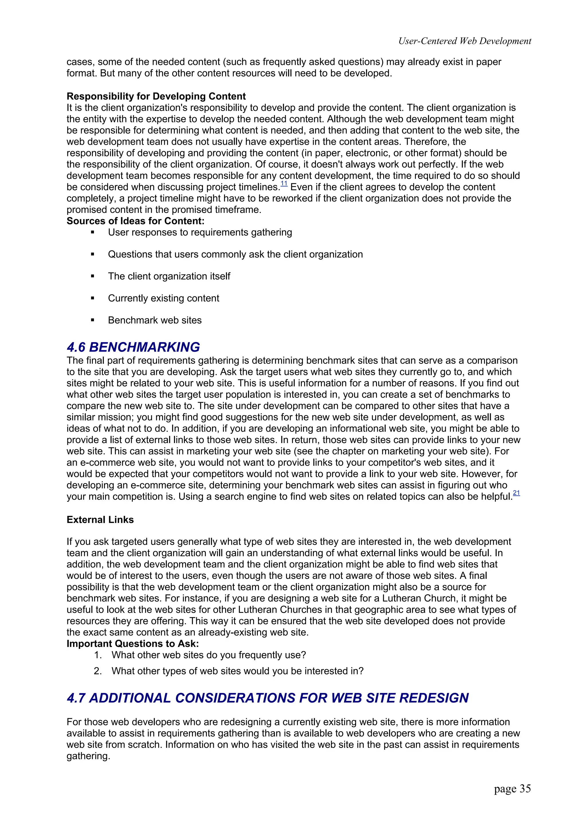 User-Centered Web Development
page 35
cases, some of the needed content (such as frequently asked questions) may already exist in paper
format. But many of the other content resources will need to be developed.
Responsibility for Developing Content
It is the client organization's responsibility to develop and provide the content. The client organization is
the entity with the expertise to develop the needed content. Although the web development team might
be responsible for determining what content is needed, and then adding that content to the web site, the
web development team does not usually have expertise in the content areas. Therefore, the
responsibility of developing and providing the content (in paper, electronic, or other format) should be
the responsibility of the client organization. Of course, it doesn't always work out perfectly. If the web
development team becomes responsible for any content development, the time required to do so should
be considered when discussing project timelines.11
Even if the client agrees to develop the content
completely, a project timeline might have to be reworked if the client organization does not provide the
promised content in the promised timeframe.
Sources of Ideas for Content:
ƒ User responses to requirements gathering
ƒ Questions that users commonly ask the client organization
ƒ The client organization itself
ƒ Currently existing content
ƒ Benchmark web sites
4.6 BENCHMARKING
The final part of requirements gathering is determining benchmark sites that can serve as a comparison
to the site that you are developing. Ask the target users what web sites they currently go to, and which
sites might be related to your web site. This is useful information for a number of reasons. If you find out
what other web sites the target user population is interested in, you can create a set of benchmarks to
compare the new web site to. The site under development can be compared to other sites that have a
similar mission; you might find good suggestions for the new web site under development, as well as
ideas of what not to do. In addition, if you are developing an informational web site, you might be able to
provide a list of external links to those web sites. In return, those web sites can provide links to your new
web site. This can assist in marketing your web site (see the chapter on marketing your web site). For
an e-commerce web site, you would not want to provide links to your competitor's web sites, and it
would be expected that your competitors would not want to provide a link to your web site. However, for
developing an e-commerce site, determining your benchmark web sites can assist in figuring out who
your main competition is. Using a search engine to find web sites on related topics can also be helpful.21
External Links
If you ask targeted users generally what type of web sites they are interested in, the web development
team and the client organization will gain an understanding of what external links would be useful. In
addition, the web development team and the client organization might be able to find web sites that
would be of interest to the users, even though the users are not aware of those web sites. A final
possibility is that the web development team or the client organization might also be a source for
benchmark web sites. For instance, if you are designing a web site for a Lutheran Church, it might be
useful to look at the web sites for other Lutheran Churches in that geographic area to see what types of
resources they are offering. This way it can be ensured that the web site developed does not provide
the exact same content as an already-existing web site.
Important Questions to Ask:
1. What other web sites do you frequently use?
2. What other types of web sites would you be interested in?
4.7 ADDITIONAL CONSIDERATIONS FOR WEB SITE REDESIGN
For those web developers who are redesigning a currently existing web site, there is more information
available to assist in requirements gathering than is available to web developers who are creating a new
web site from scratch. Information on who has visited the web site in the past can assist in requirements
gathering.
 