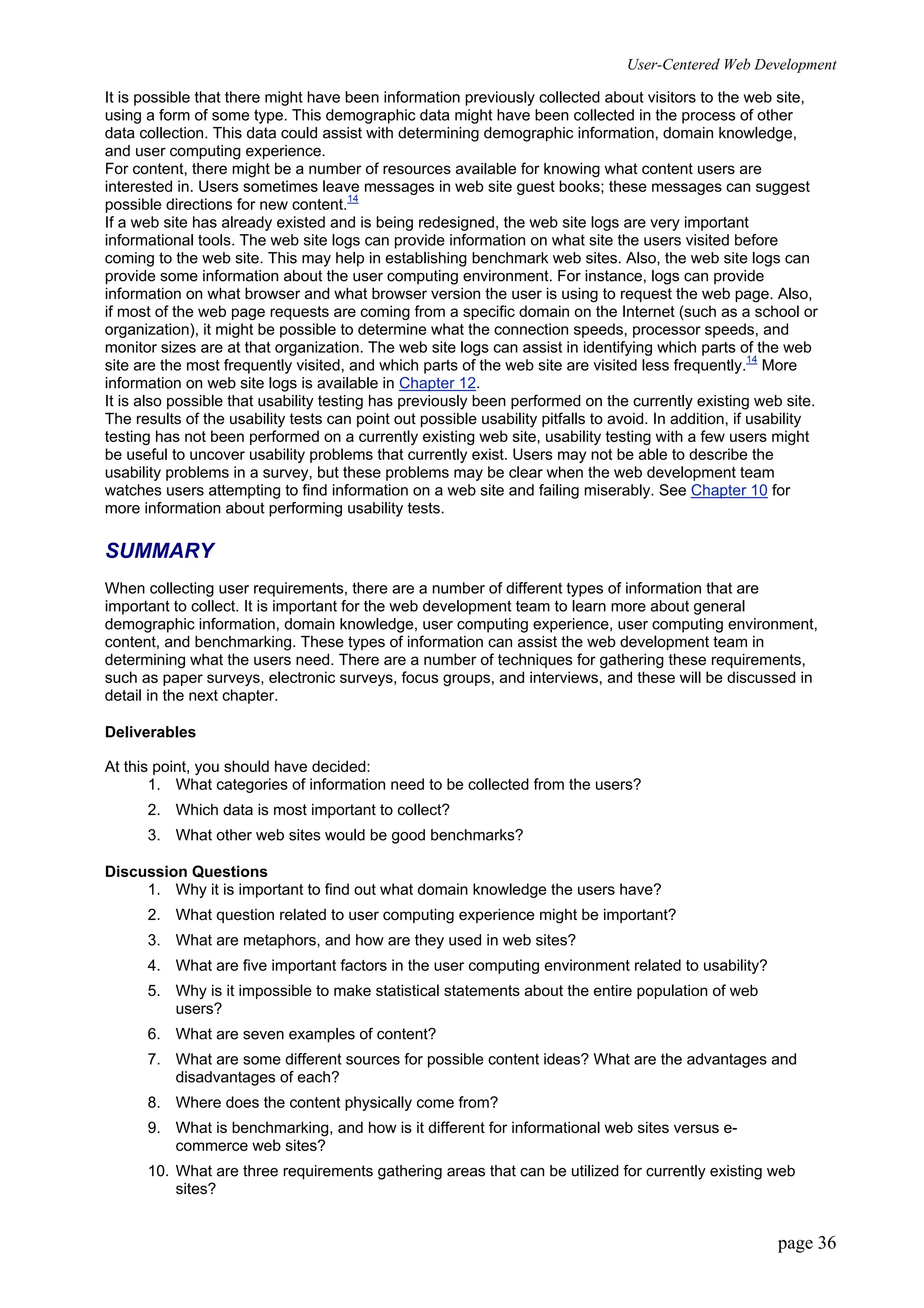 User-Centered Web Development
page 36
It is possible that there might have been information previously collected about visitors to the web site,
using a form of some type. This demographic data might have been collected in the process of other
data collection. This data could assist with determining demographic information, domain knowledge,
and user computing experience.
For content, there might be a number of resources available for knowing what content users are
interested in. Users sometimes leave messages in web site guest books; these messages can suggest
possible directions for new content.14
If a web site has already existed and is being redesigned, the web site logs are very important
informational tools. The web site logs can provide information on what site the users visited before
coming to the web site. This may help in establishing benchmark web sites. Also, the web site logs can
provide some information about the user computing environment. For instance, logs can provide
information on what browser and what browser version the user is using to request the web page. Also,
if most of the web page requests are coming from a specific domain on the Internet (such as a school or
organization), it might be possible to determine what the connection speeds, processor speeds, and
monitor sizes are at that organization. The web site logs can assist in identifying which parts of the web
site are the most frequently visited, and which parts of the web site are visited less frequently.14
More
information on web site logs is available in Chapter 12.
It is also possible that usability testing has previously been performed on the currently existing web site.
The results of the usability tests can point out possible usability pitfalls to avoid. In addition, if usability
testing has not been performed on a currently existing web site, usability testing with a few users might
be useful to uncover usability problems that currently exist. Users may not be able to describe the
usability problems in a survey, but these problems may be clear when the web development team
watches users attempting to find information on a web site and failing miserably. See Chapter 10 for
more information about performing usability tests.
SUMMARY
When collecting user requirements, there are a number of different types of information that are
important to collect. It is important for the web development team to learn more about general
demographic information, domain knowledge, user computing experience, user computing environment,
content, and benchmarking. These types of information can assist the web development team in
determining what the users need. There are a number of techniques for gathering these requirements,
such as paper surveys, electronic surveys, focus groups, and interviews, and these will be discussed in
detail in the next chapter.
Deliverables
At this point, you should have decided:
1. What categories of information need to be collected from the users?
2. Which data is most important to collect?
3. What other web sites would be good benchmarks?
Discussion Questions
1. Why it is important to find out what domain knowledge the users have?
2. What question related to user computing experience might be important?
3. What are metaphors, and how are they used in web sites?
4. What are five important factors in the user computing environment related to usability?
5. Why is it impossible to make statistical statements about the entire population of web
users?
6. What are seven examples of content?
7. What are some different sources for possible content ideas? What are the advantages and
disadvantages of each?
8. Where does the content physically come from?
9. What is benchmarking, and how is it different for informational web sites versus e-
commerce web sites?
10. What are three requirements gathering areas that can be utilized for currently existing web
sites?
 